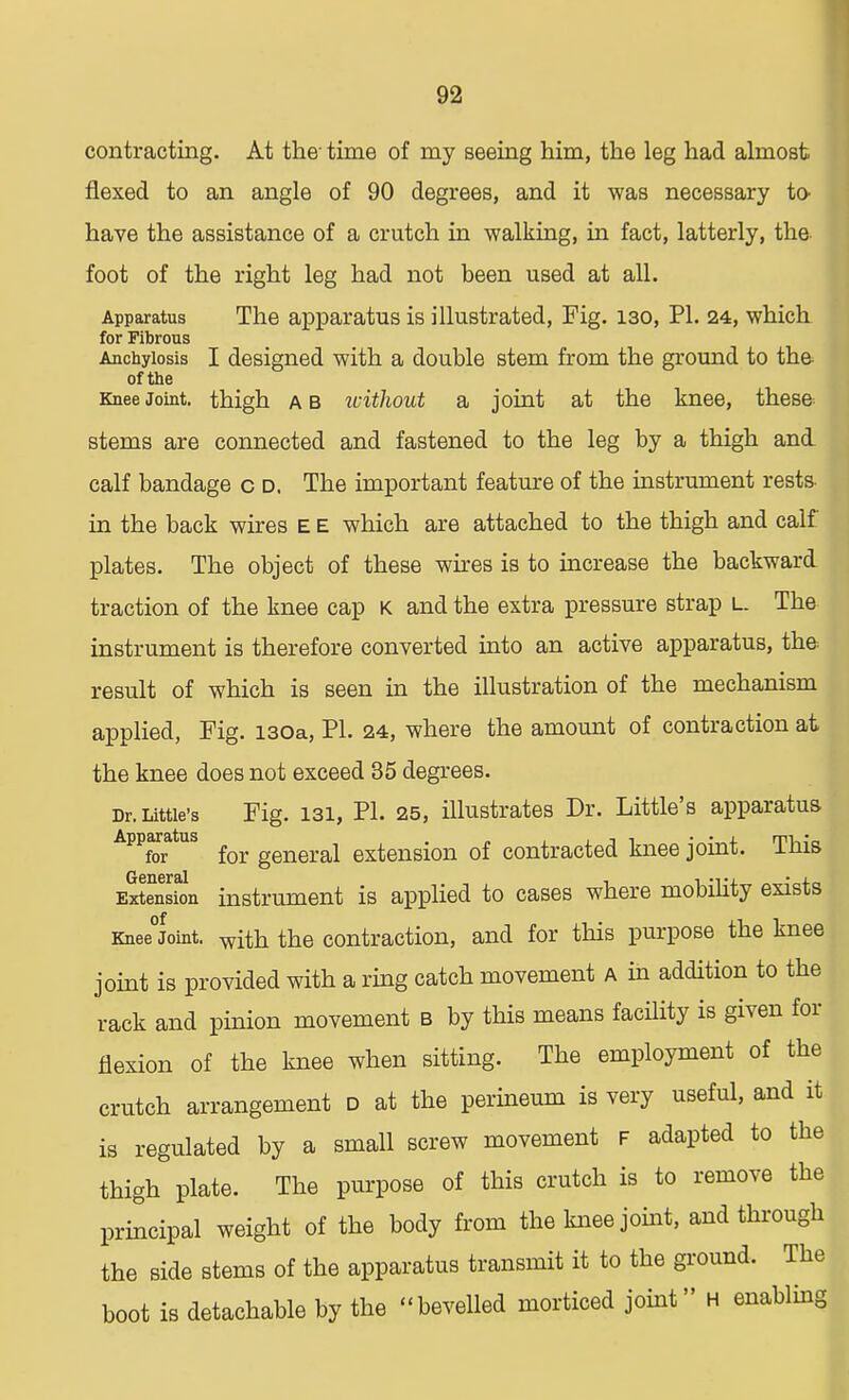contracting. At the- time of my seeing him, the leg had almost flexed to an angle of 90 degrees, and it was necessary to- have the assistance of a crutch in walking, in fact, latterly, the foot of the right leg had not been used at all. Apparatus The apparatus is illustrated, Fig. 130, PI. 24, which for Fibrous Anchylosis I designed with a double stem from the ground to the of the Knee Joint, thigh a b without a joint at the knee, these stems are connected and fastened to the leg by a thigh and calf bandage c d. The important feature of the instrument rests in the back wires E E which are attached to the thigh and calf plates. The object of these wires is to increase the backward traction of the knee cap K and the extra pressure strap l. The instrument is therefore converted into an active apparatus, the result of which is seen in the illustration of the mechanism applied, Fig. 130a, PI. 24, where the amount of contraction at the knee does not exceed 35 degrees. Dr. Little's Fig. 131, PI. 25, illustrates Dr. Little's apparatus Apparatus ^ generai extension of contracted knee joint. This eSSou instrument is applied to cases where mobility exists Knee°Joint. with the contraction, and for this purpose the knee joint is provided with a ring catch movement a in addition to the rack and pinion movement b by this means facility is given for flexion of the knee when sitting. The employment of the crutch arrangement d at the perineum is very useful, and it is regulated by a small screw movement F adapted to the thigh plate. The purpose of this crutch is to remove the principal weight of the body from the knee joint, and through the side stems of the apparatus transmit it to the ground. The boot is detachable by the bevelled morticed joint H enabling