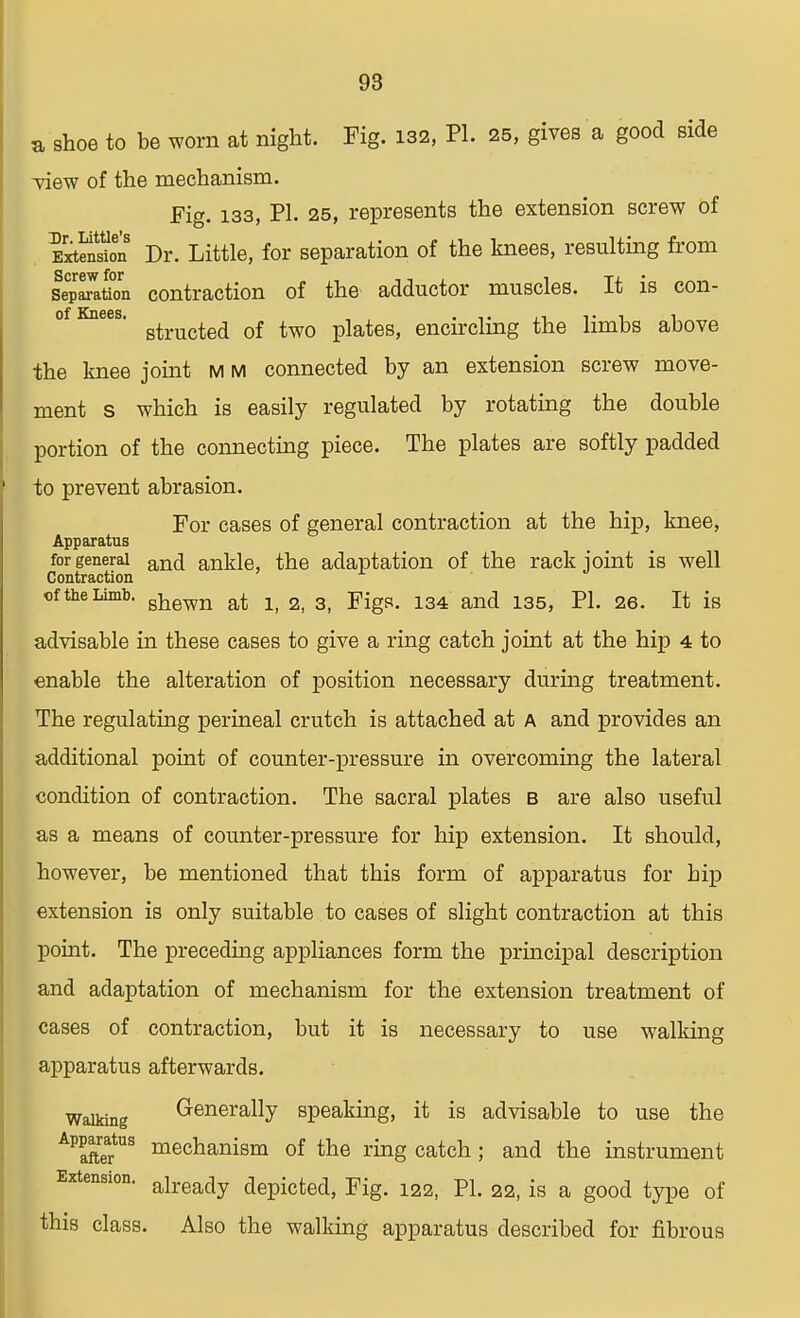 a shoe to be worn at night. Fig. 132, PI. 25, gives a good side view of the mechanism. Fig. 133, PI. 25, represents the extension screw of EFxtSnS Dr. Little, for separation of the knees, resulting from station contraction of the adductor muscles. It is con- of Knees. of twQ piateSj encircling the limbs above the knee joint m m connected by an extension screw move- ment s which is easily regulated by rotating the double portion of the connecting piece. The plates are softly padded to prevent abrasion. For cases of general contraction at the hip, knee, Apparatus for general anci ankle, the adaptation of the rack joint is well Contraction of the Limb. ghewn at lf 2 3) Figs> 134 and 135> p1# 2Q It ig advisable in these cases to give a ring catch joint at the hip 4 to enable the alteration of position necessary during treatment. The regulating perineal crutch is attached at A and provides an additional point of counter-pressure in overcoming the lateral condition of contraction. The sacral plates b are also useful as a means of counter-pressure for hip extension. It should, however, be mentioned that this form of apparatus for hip extension is only suitable to cases of slight contraction at this point. The preceding appliances form the principal description and adaptation of mechanism for the extension treatment of cases of contraction, but it is necessary to use walking apparatus afterwards. Walking Generally speaking, it is advisable to use the Apparatus mechanism of the ring catch; and the instrument Extension. already depicted, Fig. 122, PL 22, is a good type of this class. Also the walking apparatus described for fibrous