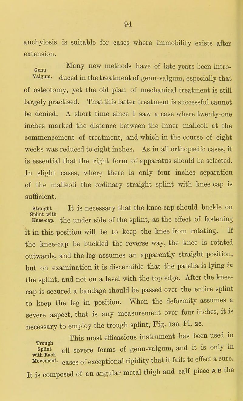 anchylosis is suitable for cases where immobility exists after extension. Genu Many new methods have of late years been intro- Vaigum. duced in the treatment of genu-valgum, especially that of osteotomy, yet the old plan of mechanical treatment is still largely practised. That this latter treatment is successful cannot be denied. A short time since I saw a case where twenty-one inches marked the distance between the inner malleoli at the commencement of treatment, and which in the course of eight weeks was reduced to eight inches. As in all orthopaedic cases, it is essential that the right form of apparatus should be selected. In slight cases, where there is only four inches separation of the malleoli the ordinary straight splint with knee cap is sufficient. straight It is necessary that the knee-cap should buckle on Splint with Knee-cap. the under side of the splint, as the effect of fastening it in this position will be to keep the knee from rotating. If the knee-cap be buckled the reverse way, the knee is rotated outwards, and the leg assumes an apparently straight position, but on examination it is discernible that the patella is lying in the splint, and not on a level with the top edge. After the knee- cap is secured a bandage should be passed over the entire splint to keep the leg in position. When the deformity assumes a severe aspect, that is any measurement over four inches, it is necessary to employ the trough splint, Fig. 136, PI. 26. This most efficacious instrument has been used in Trough . . . splint all severe forms of genu-valgum, and it is only m with Back Movement. cases 0f exceptional rigidity that it fails to eilect a cure. It is composed of an angular metal thigh and calf piece A B the