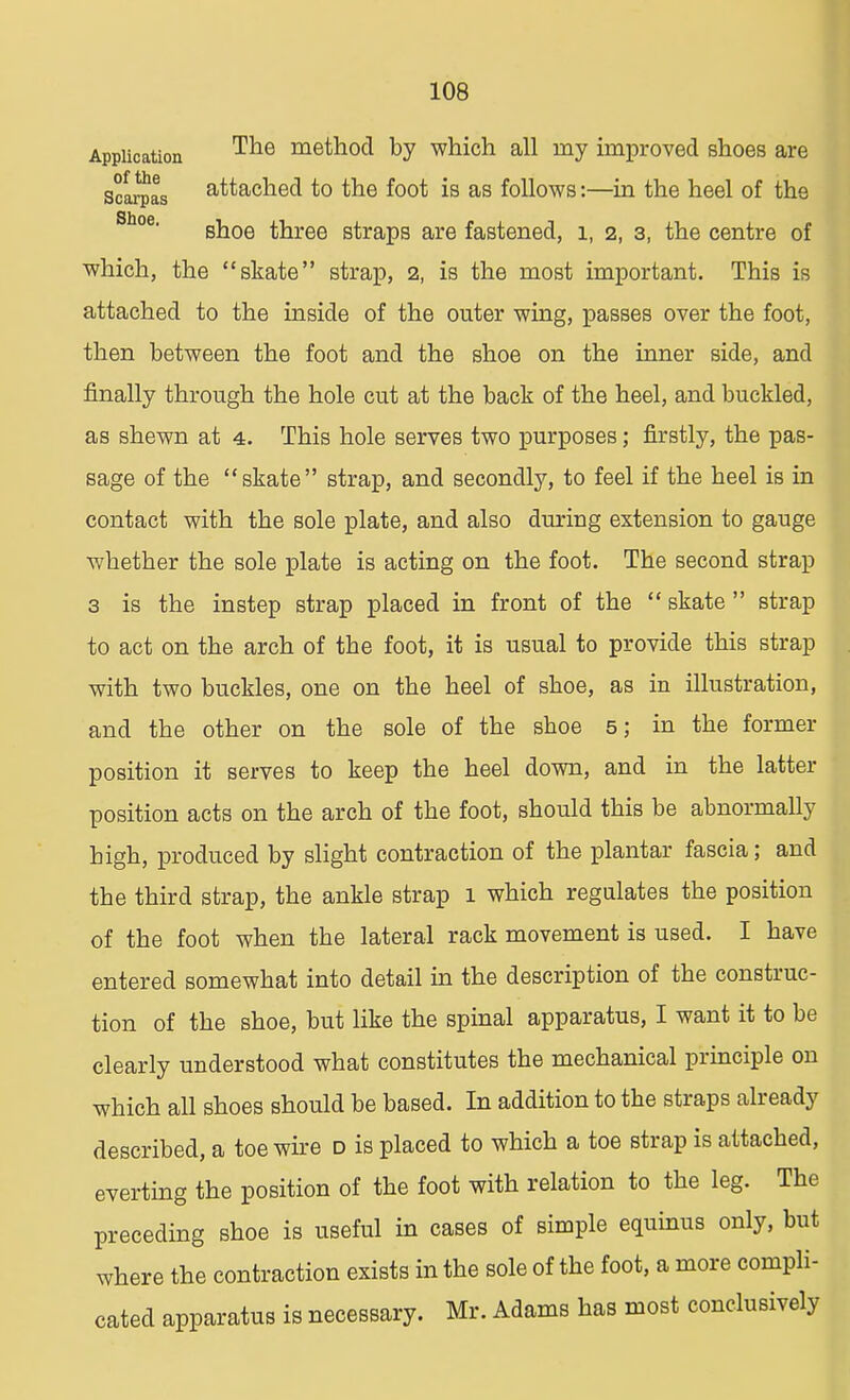 Application of the Scarpas Shoe. The method by which all my improved shoes are attached to the foot is as follows:—in the heel of the shoe three straps are fastened, 1, 2, 3, the centre of which, the skate strap, 2, is the most important. This is attached to the inside of the outer wing, passes over the foot, then between the foot and the shoe on the inner side, and finally through the hole cut at the back of the heel, and buckled, as shewn at 4. This hole serves two purposes; firstly, the pas- sage of the skate strap, and secondly, to feel if the heel is in contact with the sole plate, and also during extension to gauge whether the sole plate is acting on the foot. The second strap 3 is the instep strap placed in front of the skate strap to act on the arch of the foot, it is usual to provide this strap with two buckles, one on the heel of shoe, as in illustration, and the other on the sole of the shoe 5; in the former position it serves to keep the heel down, and in the latter position acts on the arch of the foot, should this be abnormally high, produced by slight contraction of the plantar fascia; and the third strap, the ankle strap 1 which regulates the position of the foot when the lateral rack movement is used. I have entered somewhat into detail in the description of the construc- tion of the shoe, but like the spinal apparatus, I want it to be clearly understood what constitutes the mechanical principle on which all shoes should be based. In addition to the straps already described, a toe wire d is placed to which a toe strap is attached, everting the position of the foot with relation to the leg. The preceding shoe is useful in cases of simple equinus only, but where the contraction exists in the sole of the foot, a more compli- cated apparatus is necessary. Mr. Adams has most conclusively