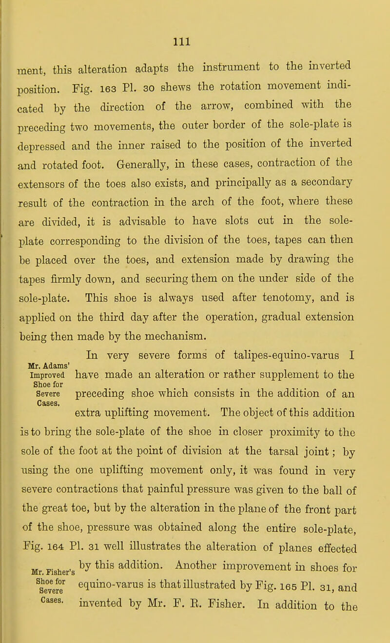 ment, this alteration adapts the instrument to the inverted position. Fig. 163 PI. 30 shews the rotation movement indi- cated by the direction of the arrow, combined with the preceding two movements, the outer border of the sole-plate is depressed and the inner raised to the position of the inverted and rotated foot. Generally, in these cases, contraction of the extensors of the toes also exists, and principally as a secondary result of the contraction in the arch of the foot, where these are divided, it is advisable to have slots cut in the sole- plate corresponding to the division of the toes, tapes can then be placed over the toes, and extension made by drawing the tapes firmly down, and securing them on the under side of the sole-plate. This shoe is always used after tenotomy, and is applied on the third day after the operation, gradual extension being then made by the mechanism. In very severe forms of talipes-equino-varus I Mr. Adams' improved have made an alteration or rather supplement to the Shoe for severe preceding shoe which consists in the addition of an Cases. extra uplifting movement. The object of this addition is to bring the sole-plate of the shoe in closer proximity to the sole of the foot at the point of division at the tarsal joint; by using the one uplifting movement only, it was found in very severe contractions that painful pressure was given to the ball of the great toe, but by the alteration in the plane of the front part of the shoe, pressure was obtained along the entire sole-plate, Pig. 164 PI. 31 well illustrates the alteration of planes effected Mr Fisher's by this addition- An°ther improvement in shoes for SSe°veSr equino-varus is that illustrated by Fig. ies PL 31, and cases, invented by Mr. F. E. Fisher. In addition to the