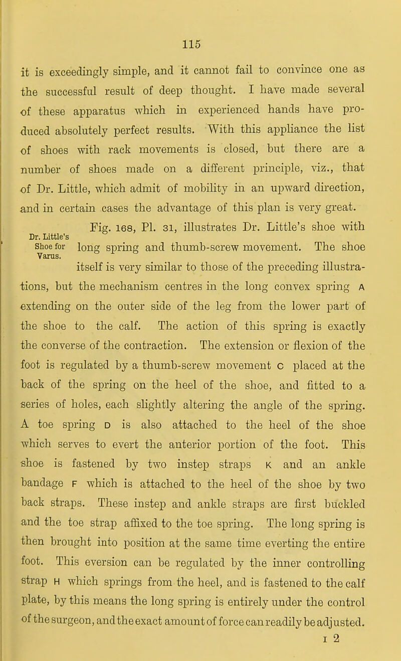 it is exceedingly simple, and it cannot fail to convince one as the successful result of deep thought. I have made several of these apparatus which in experienced hands have pro- duced absolutely perfect results. With this appliance the list of shoes with rack movements is closed, but there are a number of shoes made on a different principle, viz., that of Dr. Little, which admit of mobility in an upward direction, and in certain cases the advantage of this plan is very great. Fig. 168, PI. 31, illustrates Dr. Little's shoe with Dr. Little's shoe for long spring and thumb-screw movement. The shoe Varus. itself is very similar to those of the preceding illustra- tions, but the mechanism centres in the long convex spring a extending on the outer side of the leg from the lower part of the shoe to the calf. The action of this spring is exactly the converse of the contraction. The extension or flexion of the foot is regulated by a thumb-screw movement c placed at the back of the spring on the heel of the shoe, and fitted to a series of holes, each slightly altering the angle of the spring. A toe spring d is also attached to the heel of the shoe which serves to evert the anterior portion of the foot. This shoe is fastened by two instep straps k and an ankle bandage f which is attached to the heel of the shoe by two back straps. These instep and ankle straps are first buckled and the toe strap affixed to the toe spring. The long spring is then brought into position at the same time everting the entire foot. This eversion can be regulated by the inner controlling strap h which springs from the heel, and is fastened to the calf plate, by this means the long spring is entirely under the control of the surgeon, and the exact amount of force can readily be adjusted. i 2