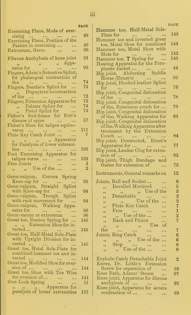 Exercising Plane, Mode of exer- cising 49 Exercising Plane, Position of the Patient in exercising 49 Extrorsum, Genu- 96 Fibrous Anchylosis of knee joint 91 » .. Appa- ratus for ... 92 Fingers, Adam's Ketentive Splint, for phalangeal contraction of the 74 Fingers, Beattie's Splint for ... 72 „ Dupuytren's contraction of the 72 Fingers, Extension Apparatus for 73 ,, Palmar Splint for ... 74 „ Pistol Splint for ... 73 Fisher's Bed-frame for Pott's disease of spine ... ... 57 Fisher's Shoe for talipes equino- varus ... ... ... ... Ill Flute Key Catch Joint 7 „ „ „ Apparatus for Paralysis of lower extremi- ties 136 Foot Exercising Apparatus for tahpes varus ... ... ... 122 Free Joints ... ... ... 1 „ ,, Use of the 2 Genu-valgum, Convex Spring Knee-cap for ... ... ... 95 Genu-valgum, Straight Splint with Knee-cap for ... ... 94 Genu-valgum, Trough Splint with rack movement for ... 94 Genu-valgum, Walking Appa- ratus for ... ... ... 96 Genu-varum or extrorsum ... 96 Great toe, Bunion Spring for ... 145 „ ,, Extension Shoe for in- verted... ... ... ... 145 Great toe, Half-Metal Sole-Plate with Upright Division for in- verted ... ... ... ... 145 Great toe, Metal Sole-Plate for combined hammer toe and in- verted ... ... ... ... 144 Great toe, Modified Shoe for ever- sion of ... ... ... ... 144 Great toe, Shoe with Toe Wire for eversion of 144 Gun Lock Spring 11 >> ,, Apparatus for PAGE Hammer toe, Half-Metal Sole- Plate for 143 Hammer toe and inverted great toe, Metal Shoe for combined 144 Hammer toe, Metal Shoe with Slots for 142 Hammer toe, T Spring for ... 143 Heating Apparatus for the Poro- plastic Jacket 44 Hip joint, Abducting Saddle Horse (Ernst's) 85 Hip joint, Blocked leather Splint for ... ... 76 Hip joint, Congenital dislocation of the ... ... 78 Hip joint, Congenital dislocation of the, Extension couch for ... 79 Hip joint, Congenital dislocation of the, Walking Apparatus for 83 Hip joint, Congenital dislocation of the, Walking Apparatus after treatment by the Extension Couch 84 Hip joint, Contracted, Ernst's Apparatus for ... ... ... 77 Hip joint, Leaden Clog for exten- sion of ... ... ... ... 85 Hip joint, Thigh Bandage and Gaiter for extension of ... 75 Instruments, General remarks on 12 Joints, Ball and Socket... 8 ,, Bevelled Morticed 5 ,, ,, ,, Use of the 5 „ Detachable 2 „ ,, Use of the ... 2 ,, Flute Key Catch 7 ,, Free 1 ,, ,, Use of the ... 2 ,, Back and Pinion 7 ,, ,, ,, Use of the 7 Joints, Bing Catch 6 ,, ,, ,, Use of the ... 6 ,, Stop 8 „ „ Use of the 8 Keyhole Catch Detachable Joint 2 Knees, Dr. Little's Extension Screw for separation of ... 93 Knee Bath, Adams' Steam ... 97 Knee joint, Apparatus for fibrous anchylosis of ... ... ... 92 Knee joint, Apparatus for severe