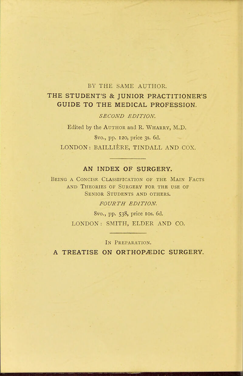 BY THE SAME AUTHOR. THE STUDENT'S & JUNIOR PRACTITIONER'S GUIDE TO THE MEDICAL PROFESSION. SECOND EDITION. Edited by the Author and R. Wharry, M.D. 8vo., pp. 120, price 3s. 6d. LONDON: BAILLIERE, TINDALL AND COX. AN INDEX OF SURGERY. Being a Concise Classification of the Main Facts and Theories of Surgery for the use of Senior Students and others. FOURTH EDITION. 8vo., pp. 538, price 10s. 6d. LONDON: SMITH, ELDER AND CO. In Preparation. A TREATISE ON ORTHOPEDIC SURGERY.