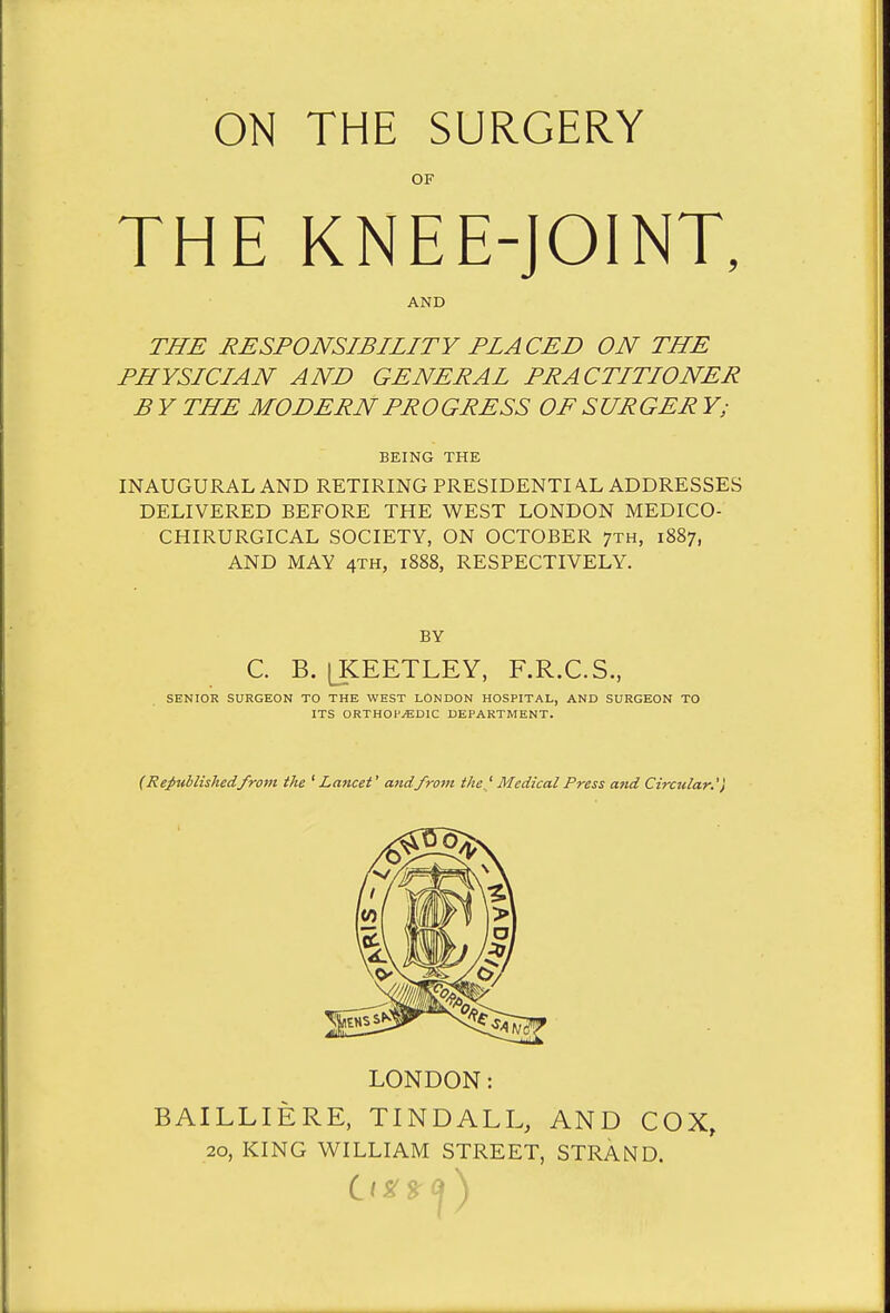 ON THE SURGERY OF THE KNEE-JOINT, AND THE RESPONSIBILITY PLACED ON THE PHYSICIAN AND GENERAL PRACTITIONER B Y THE MODERN PROGRESS OF SURGER Y; BEING THE INAUGURAL AND RETIRING PRESIDENTI AX ADDRESSES DELIVERED BEFORE THE WEST LONDON MEDICO- CHIRURGICAL SOCIETY, ON OCTOBER 7th, 1887, AND MAY 4TH, 1888, RESPECTIVELY. BY C. B. [KEETLEY, F.R.C.S., SENIOR SURGEON TO THE WEST LONDON HOSPITAL, AND SURGEON TO ITS ORTHOPEDIC DEPARTMENT. (Republished from the ' Lancet' andfrom the.' Medical Press and Circular.') LONDON: BAILLIERE, TINDALL, AND COX, 20, KING WILLIAM STREET, STRAND.