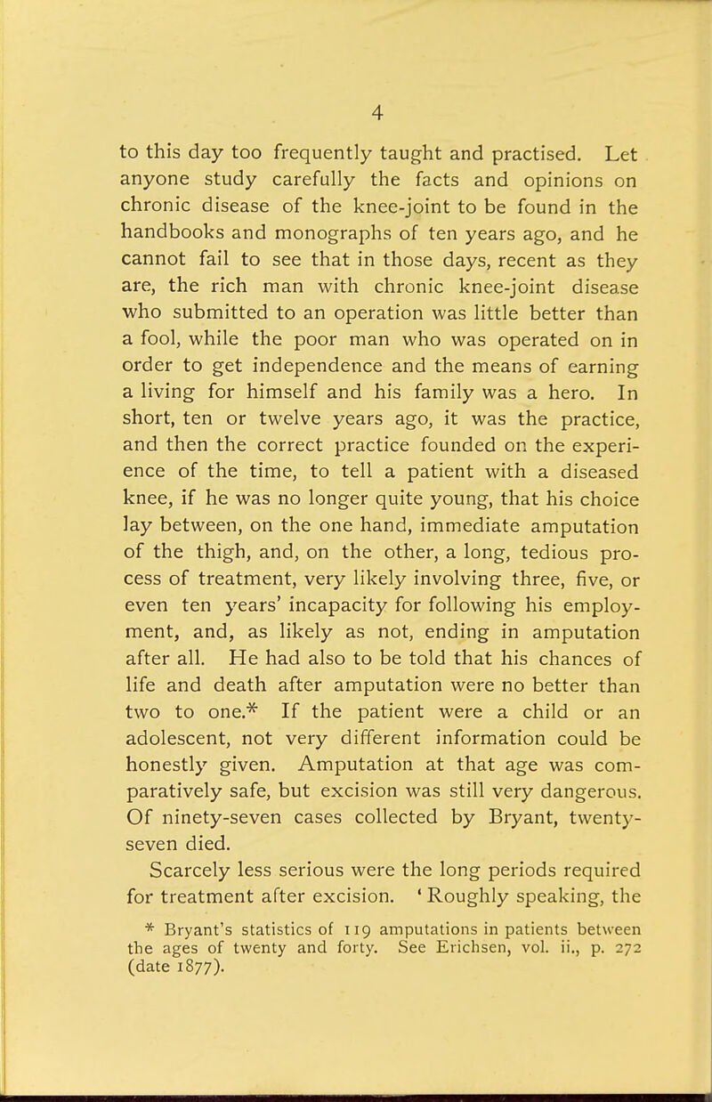 to this day too frequently taught and practised. Let anyone study carefully the facts and opinions on chronic disease of the knee-joint to be found in the handbooks and monographs of ten years ago, and he cannot fail to see that in those days, recent as they are, the rich man with chronic knee-joint disease who submitted to an operation was little better than a fool, while the poor man who was operated on in order to get independence and the means of earning a living for himself and his family was a hero. In short, ten or twelve years ago, it was the practice, and then the correct practice founded on the experi- ence of the time, to tell a patient with a diseased knee, if he was no longer quite young, that his choice lay between, on the one hand, immediate amputation of the thigh, and, on the other, a long, tedious pro- cess of treatment, very likely involving three, five, or even ten years' incapacity for following his employ- ment, and, as likely as not, ending in amputation after all. He had also to be told that his chances of life and death after amputation were no better than two to one.* If the patient were a child or an adolescent, not very different information could be honestly given. Amputation at that age was com- paratively safe, but excision was still very dangerous. Of ninety-seven cases collected by Bryant, twenty- seven died. Scarcely less serious were the long periods required for treatment after excision. ' Roughly speaking, the * Bryant's statistics of 119 amputations in patients between the ages of twenty and forty. See Erichsen, vol. ii., p. 272 (date 1877).