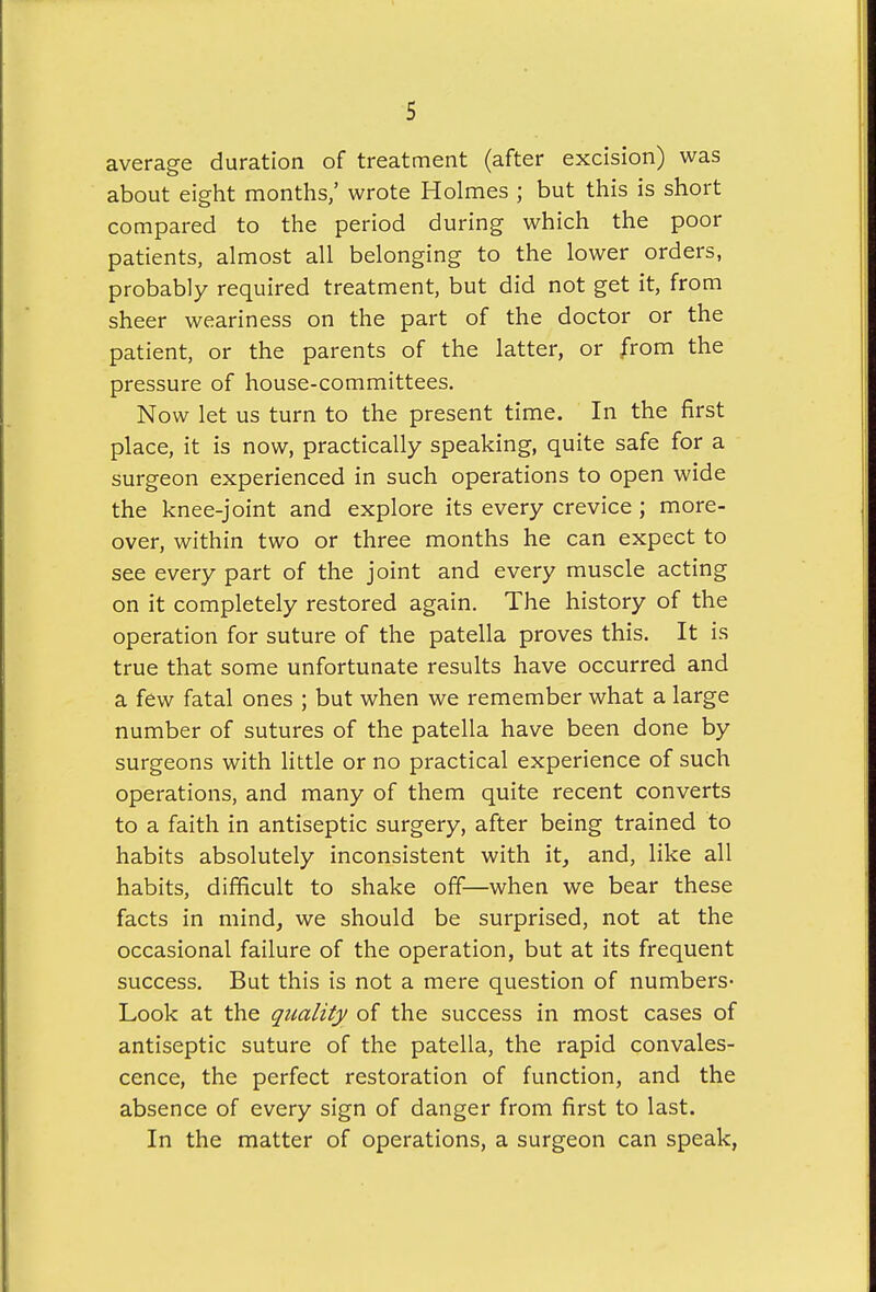 average duration of treatment (after excision) was about eight months,' wrote Holmes ; but this is short compared to the period during which the poor patients, almost all belonging to the lower orders, probably required treatment, but did not get it, from sheer weariness on the part of the doctor or the patient, or the parents of the latter, or from the pressure of house-committees. Now let us turn to the present time. In the first place, it is now, practically speaking, quite safe for a surgeon experienced in such operations to open wide the knee-joint and explore its every crevice; more- over, within two or three months he can expect to see every part of the joint and every muscle acting on it completely restored again. The history of the operation for suture of the patella proves this. It is true that some unfortunate results have occurred and a few fatal ones ; but when we remember what a large number of sutures of the patella have been done by surgeons with little or no practical experience of such operations, and many of them quite recent converts to a faith in antiseptic surgery, after being trained to habits absolutely inconsistent with it, and, like all habits, difficult to shake off—when we bear these facts in mind, we should be surprised, not at the occasional failure of the operation, but at its frequent success. But this is not a mere question of numbers- Look at the quality of the success in most cases of antiseptic suture of the patella, the rapid convales- cence, the perfect restoration of function, and the absence of every sign of danger from first to last. In the matter of operations, a surgeon can speak,