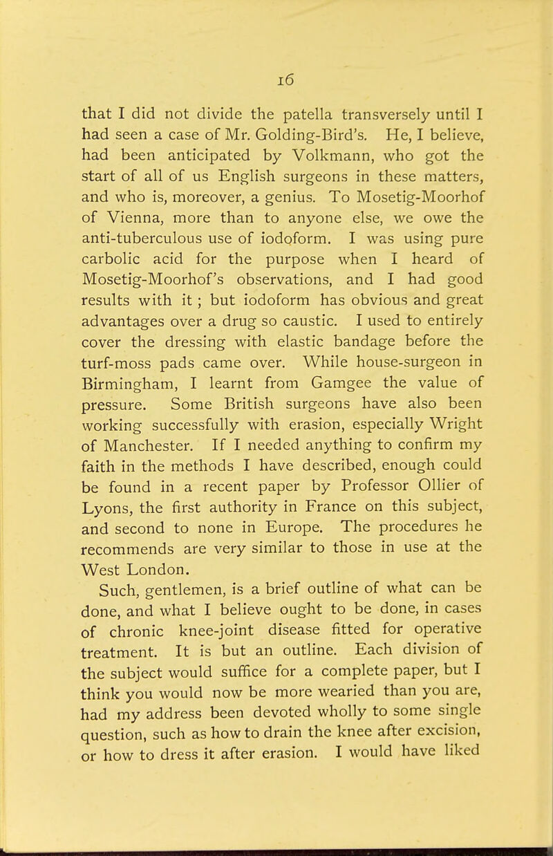 that I did not divide the patella transversely until I had seen a case of Mr. Golding-Bird's. He, I believe, had been anticipated by Volkmann, who got the start of all of us English surgeons in these matters, and who is, moreover, a genius. To Mosetig-Moorhof of Vienna, more than to anyone else, we owe the anti-tuberculous use of iodoform. I was using pure carbolic acid for the purpose when I heard of Mosetig-Moorhof's observations, and I had good results with it ; but iodoform has obvious and great advantages over a drug so caustic. I used to entirely cover the dressing with elastic bandage before the turf-moss pads came over. While house-surgeon in Birmingham, I learnt from Gamgee the value of pressure. Some British surgeons have also been working successfully with erasion, especially Wright of Manchester. If I needed anything to confirm my faith in the methods I have described, enough could be found in a recent paper by Professor Oilier of Lyons, the first authority in France on this subject, and second to none in Europe. The procedures he recommends are very similar to those in use at the West London. Such, gentlemen, is a brief outline of what can be done, and what I believe ought to be done, in cases of chronic knee-joint disease fitted for operative treatment. It is but an outline. Each division of the subject would suffice for a complete paper, but I think you would now be more wearied than you are, had my address been devoted wholly to some single question, such as how to drain the knee after excision, or how to dress it after erasion. I would have liked