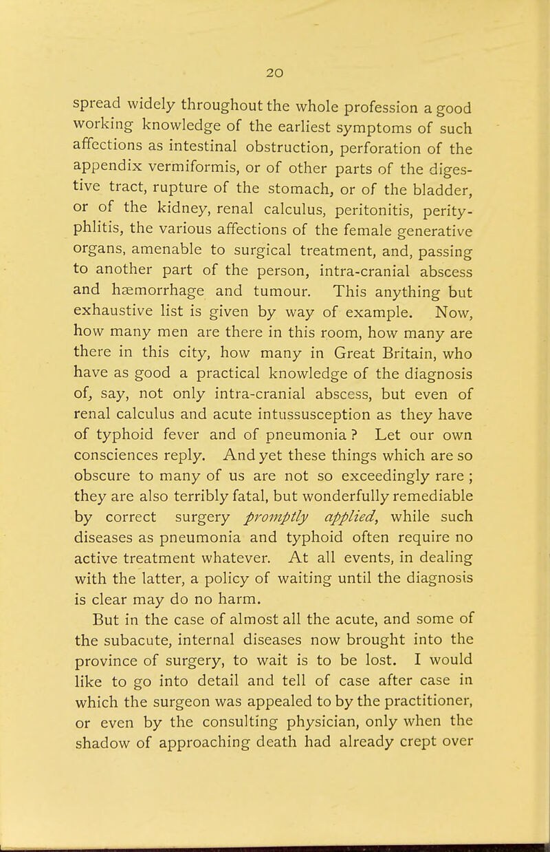 spread widely throughout the whole profession a good working knowledge of the earliest symptoms of such affections as intestinal obstruction, perforation of the appendix vermiformis, or of other parts of the diges- tive tract, rupture of the stomach, or of the bladder, or of the kidney, renal calculus, peritonitis, perity- phlitis, the various affections of the female generative organs, amenable to surgical treatment, and, passing to another part of the person, intra-cranial abscess and haemorrhage and tumour. This anything but exhaustive list is given by way of example. Now, how many men are there in this room, how many are there in this city, how many in Great Britain, who have as good a practical knowledge of the diagnosis of, say, not only intra-cranial abscess, but even of renal calculus and acute intussusception as they have of typhoid fever and of pneumonia ? Let our own consciences reply. And yet these things which are so obscure to many of us are not so exceedingly rare ; they are also terribly fatal, but wonderfully remediable by correct surgery promptly applied, while such diseases as pneumonia and typhoid often require no active treatment whatever. At all events, in dealing with the latter, a policy of waiting until the diagnosis is clear may do no harm. But in the case of almost all the acute, and some of the subacute, internal diseases now brought into the province of surgery, to wait is to be lost. I would like to go into detail and tell of case after case in which the surgeon was appealed to by the practitioner, or even by the consulting physician, only when the shadow of approaching death had already crept over