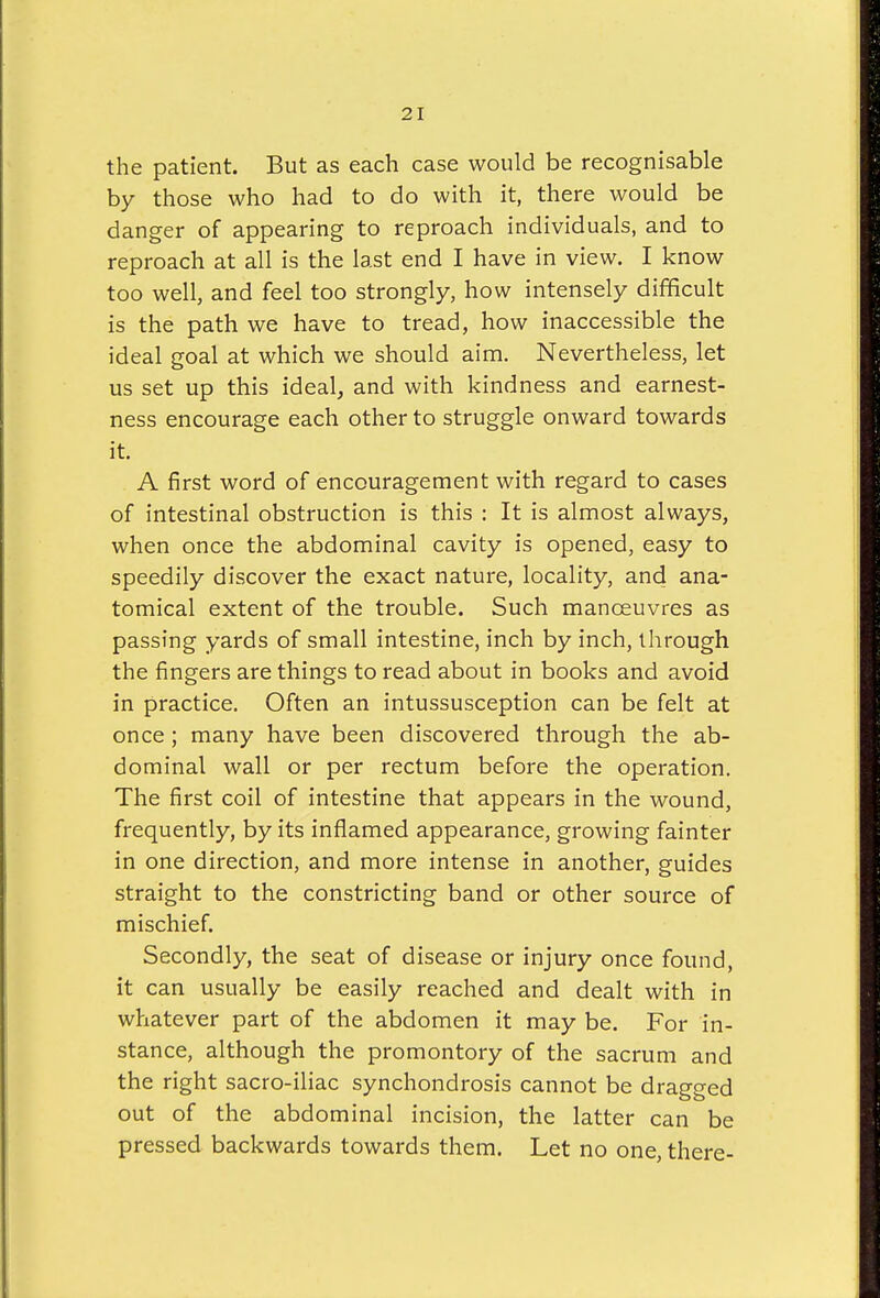 the patient. But as each case would be recognisable by those who had to do with it, there would be danger of appearing to reproach individuals, and to reproach at all is the last end I have in view. I know too well, and feel too strongly, how intensely difficult is the path we have to tread, how inaccessible the ideal goal at which we should aim. Nevertheless, let us set up this ideal, and with kindness and earnest- ness encourage each other to struggle onward towards it. A first word of encouragement with regard to cases of intestinal obstruction is this : It is almost always, when once the abdominal cavity is opened, easy to speedily discover the exact nature, locality, and ana- tomical extent of the trouble. Such manoeuvres as passing yards of small intestine, inch by inch, through the fingers are things to read about in books and avoid in practice. Often an intussusception can be felt at once; many have been discovered through the ab- dominal wall or per rectum before the operation. The first coil of intestine that appears in the wound, frequently, by its inflamed appearance, growing fainter in one direction, and more intense in another, guides straight to the constricting band or other source of mischief. Secondly, the seat of disease or injury once found, it can usually be easily reached and dealt with in whatever part of the abdomen it may be. For in- stance, although the promontory of the sacrum and the right sacro-iliac synchondrosis cannot be dragged out of the abdominal incision, the latter can be pressed backwards towards them. Let no one, there-
