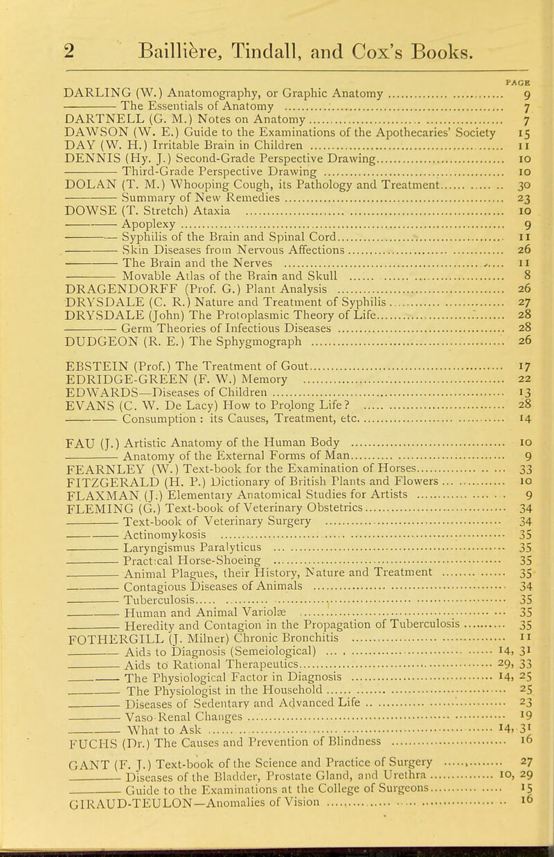 PAGE DARLING (W.) Anatomography, or Graphic Anatomy 9 The Essentials of Anatomy . 7 DARTNELL (G. M.) Notes on Anatomy 7 DAWSON (W. E.) Guide to the Examinations of the Apothecaries' Society 15 DAY (W. H.) Irritable Brain in Children II DENNIS (Hy. J.) Second-Grade Perspective Drawing 10 Third-Grade Perspective Drawing 10 DOLAN (T. M.) Whooping Cough, its Pathology and Treatment 30 — Summary of New Remedies 23 DOWSE (T. Stretch) Ataxia 10 Apoplexy 9 Syphilis of the Brain and Spinal Cord II Skin Diseases from Nervous Affections 26 The Brain and the Nerves 11 Movable Atlas of the Brain and Skull 8 DRAGENDORFF (Prof. G.) Plant Analysis 26 DRYSDALE (C. R.) Nature and Treatment of Syphilis 27 DRYSDALE (John) The Protoplasmic Theory of Life . 28 Germ Theories of Infectious Diseases 28 DUDGEON (R. E.) The Sphygmograph 26 EBSTEIN (Prof.) The Treatment of Gout 17 EDRIDGE-GREEN (F. W.) Memory 22 EDWARDS—Diseases of Children 13 EVANS (C. W. De Lacy) How to Prolong Life? 28 Consumption : its Causes, Treatment, etc 14 FAU (J.) Artistic Anatomy of the Human Body 10 Anatomy of the External Forms of Man 9 FEARNLEY (W.) Text-book for the Examination of Horses 33 FITZGERALD (H. P.) Dictionary of British Plants and Flowers 10 FLAXMAN (J.) Elementary Anatomical Studies for Artists 9 FLEMING (G.) Text-book of Veterinary Obstetrics 34 Text-book of Veterinary Surgery , 34 Actinomykosis 35 Laryngismus Paralyticus 35 Practical Horse-Shoeing 35 Animal Plagues, their Plistory, Nature and Treatment 35 Contagious Diseases of Animals 34 Tuberculosis • 35 Human and Animal Variolse • 35 Heredity and Contagion in the Propagation of Tuberculosis 35 FOTHERGILL (J. Milner) Chronic Bronchitis  Aids to Diagnosis (Semeiological) 14, 31 Aids to Rational Therapeutics 29, 33 The Physiological Factor in Diagnosis I4i 25 The Physiologist in the Household 25 Diseases of Sedentary and Advanced Life '. 23 Vaso-Renal Changes 19 What to Ask !4»«3* FUCHS (Dr.) The Causes and Prevention of Blindness 16 CANT (F. J.) Text-book of the Science and Practice of Surgery 27 Diseases of the Bladder, Prostate Gland, and Urethra 10, 29 Guide to the Examinations at the College of Surgeons 15 GIRAUD-TEULON—Anomalies of Vision 16