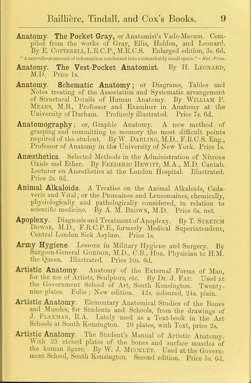 Anatomy. The Pocket Gray, or Anatomist's Vade-Mecum. Com- piled from the works of Gray, Ellis, Holden, and Leonard. By E. Cotterell,L.R.C.P., M.R.C.S. Enlarged edition, 3s. 6d. A marvellous amount of information condensed into a remarkably small space. —Med. Press. Anatomy. The Vest-Pocket Anatomist. By H. Leonard, M.D. Price Is. Anatomy. Schematic Anatomy; or Diagrams, Tables and Notes treating of the Association and Systematic arrangement of Structural Details of Human Anatomy. By William P. Mears, M.B., Professor and Examiner in Anatomy at the University of Durham. Profusely illustrated. Price 7s. 6d. Anatomography; or, Graphic Anatomy. A new method of grasping and committing to memory the most difficult points required of the student. By W. Darling, M.D., F.R.C.S. Eng., Professor of Anatomy in the University of New York. Price Is. Anaesthetics. Selected Methods in the Administration of Nitrous Oxide and Ether. By Frederic Hewitt, M.A., M.D. Cantab. Lecturer on Anaesthetics at the London Hospital. Illustrated. Price 2s. 6d. Animal Alkaloids. A Treatise on the Animal Alkaloids, Cada- veric and Vital; or the Ptomaines and Leucomaines, chemically, physiologically and pathologically considered, in relation to scientific medicine. By A. M. Brown, M.D. Price 6s. net. Apoplexy. Diagnosis and Treatment of Apoplexy. By T. Stretch Dowse, M.D., F.R.C.P.E., formerly Medical Superintendent, Central London Sick Asylum. Price Is. Army Hygiene. Lessons in Military Hygiene and Surgery. By Surgeon-General Gordon, M.D., C.B., Hon. Physician to H.M, the Queen. Illustrated. Price lUs. 6d. Artistic Anatomy. Anatomy of the External Forms of Man, for the use of Artists, Sculptors, etc. By Dr. J. Fau. Used at the Goverument School of Art, South Kensington. Twenty- nine plates. Folio ; New edition. 42s. coloured, 24s. plain. Artistic Anatomy. Elementary Anatomical Studies of the Bones and Muscles, for Students and Schools, from the drawings of J. Flaxman, P.A. Lately used as a Text-book in the°Art Schools at South Kensington. 20 plates, with Text, price 2s. Artistic Anatomy. The Student's Manual of Artistic Anatomy. W ith 25 etched plates of the bones and surface muscles of the human figure. By W. J. MUCKLEY. Used at the Govern- ment School, South Kensington. Second edition. Price 5s. Gd.
