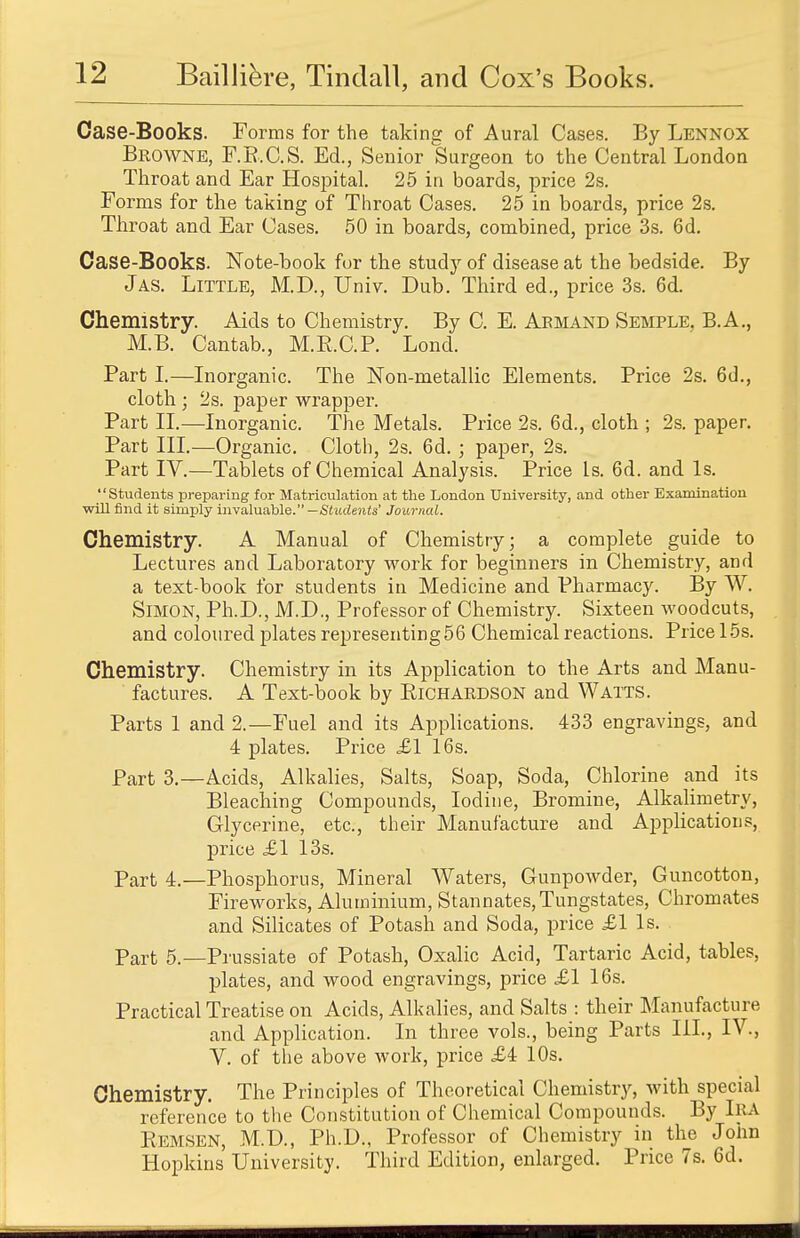 Case-Books. Forms for the taking of Aural Cases. By Lennox Browne, F.B.C.S. Ed., Senior Surgeon to the Central London Throat and Ear Hospital. 25 in boards, price 2s. Forms for the taking of Throat Cases. 25 in boards, price 2s. Throat and Ear Cases. 50 in boards, combined, price 3s. 6d. Case-Books. Note-book for the study of disease at the bedside. By J as. Little, M.D., Univ. Dub. Third ed., price 3s. 6d. Chemistry. Aids to Chemistry. By C. E. Armand Semple. B.A., M.B. Cantab., M.B.C.P. Lond. Part I.—Inorganic. The Non-metallic Elements. Price 2s. 6d., cloth ; 2s. paper wrapper. Part II.—Inorganic. The Metals. Price 2s. 6d., cloth ; 2s. paper. Part III.—Organic. Cloth, 2s. 6d. ; paper, 2s. Part IV.—Tablets of Chemical Analysis. Price Ls. 6d. and Is. Students preparing for Matriculation at the London University, and other Examination will find it simply invaluable. —Students' Journal. Chemistry. A Manual of Chemistry; a complete guide to Lectures and Laboratory work for beginners in Chemistry, and a text-book for students in Medicine and Pharmacy. By W. Simon, Ph.D., M.D., Professor of Chemistry. Sixteen woodcuts, and coloured plates representing56 Chemical reactions. Price 15s. Chemistry. Chemistry in its Application to the Arts and Manu- factures. A Text-book by Richardson and Watts. Parts 1 and 2.—Fuel and its Applications. 433 engravings, and 4 plates. Price £1 16s. Part 3.—Acids, Alkalies, Salts, Soap, Soda, Chlorine and its Bleaching Compounds, Iodine, Bromine, Alkalimetry, Glycerine, etc., their Manufacture and Applications, price £1 13s. part 4.—Phosphorus, Mineral Waters, Gunpowder, Guncotton, Fireworks, Aluminium, Stannates,Tungstates, Chromates and Silicates of Potash and Soda, price £1 ls. Part 5.—Prussiate of Potash, Oxalic Acid, Tartaric Acid, tables, plates, and wood engravings, price £1 16s. Practical Treatise on Acids, Alkalies, and Salts : their Manufacture and Application. In three vols., being Parts HI., IV., V. of the above work, price £4 10s. Chemistry. The Principles of Theoretical Chemistry, with special reference to the Constitution of Chemical Compounds. By IRA Remsen, M.D., Ph.D., Professor of Chemistry in the John Hopkins University. Third Edition, enlarged. Price 7s. 6d.