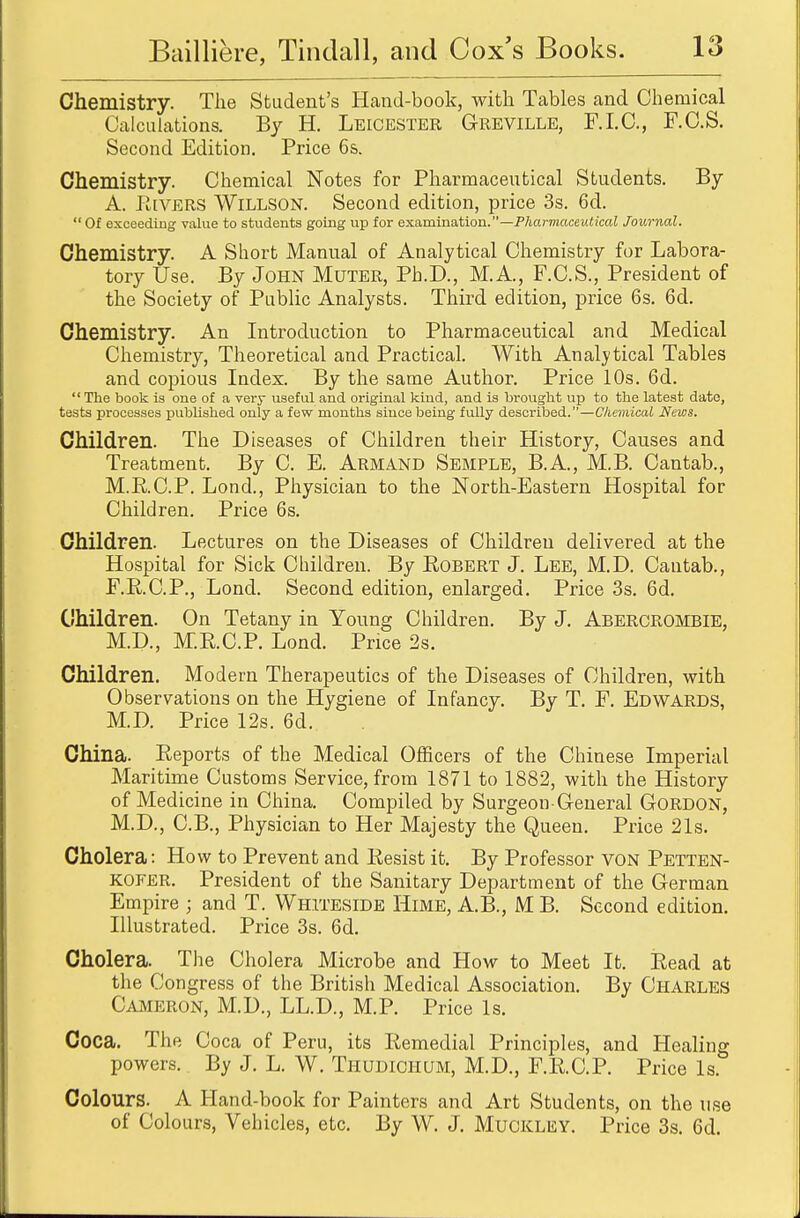 Chemistry. The Student's Hand-book, with Tables and Chemical Calculations. By H. Leicester Greville, F.I.C., F.C.S. Second Edition. Price 6s. Chemistry. Chemical Notes for Pharmaceutical Students. By A. Rivers Willson. Second edition, price 3s. 6d.  Of exceeding value to students going up for examination.—Pharmaceutical Journal. Chemistry. A Short Manual of Analytical Chemistry for Labora- tory Use. By John Muter, Ph.D., M.A., F.C.S., President of the Society of Public Analysts. Third edition, price 6s. 6d. Chemistry. An Introduction to Pharmaceutical and Medical Chemistry, Theoretical and Practical. With Analytical Tables and copious Index. By the same Author. Price 10s. 6d. The book is one of a very useful and original kind, and is brought up to the latest date, tests processes published only a few months since being fully described.—Chemical News. Children. The Diseases of Children their History, Causes and Treatment. By C. E. Armand Semple, B.A, M.B. Cantab., M.R.C.P. Lond., Physician to the North-Eastern Hospital for Children. Price 6s. Children. Lectures on the Diseases of Children delivered at the Hospital for Sick Children. By Robert J. Lee, M.D. Cantab., F.R.C.P., Lond. Second edition, enlarged. Price 3s. 6d. Children. On Tetany in Young Children. By J. Abercrombie, M.D., M.R.C.P. Lond. Price 2s. Children. Modern Therapeutics of the Diseases of Children, with Observations on the Hygiene of Infancy. By T. F. Edwards, M.D. Price 12s. 6d. China. Reports of the Medical Officers of the Chinese Imperial Maritime Customs Service, from 1871 to 1882, with the History of Medicine in China. Compiled by Surgeon-General Gordon, M.D., C.B., Physician to Her Majesty the Queen. Price 21s. Cholera: How to Prevent and Resist it. By Professor von Petten- kofer. President of the Sanitary Department of the German Empire j and T. Whiteside Hime, A.B., M B. Second edition. Illustrated. Price 3s. 6d. Cholera. The Cholera Microbe and How to Meet It. Read at the Congress of the British Medical Association. By Charles Cameron, M.D., LL.D., M.P. Price Is. Coca. The Coca of Peru, its Remedial Principles, and Healing powers. By J. L. W. Thudichum, M.D., F.R.C.P. Price Is. Colours. A Hand-book for Painters and Art Students, on the use of Colours, Vehicles, etc. By W. J. Muckley. Price 3s. 6d.