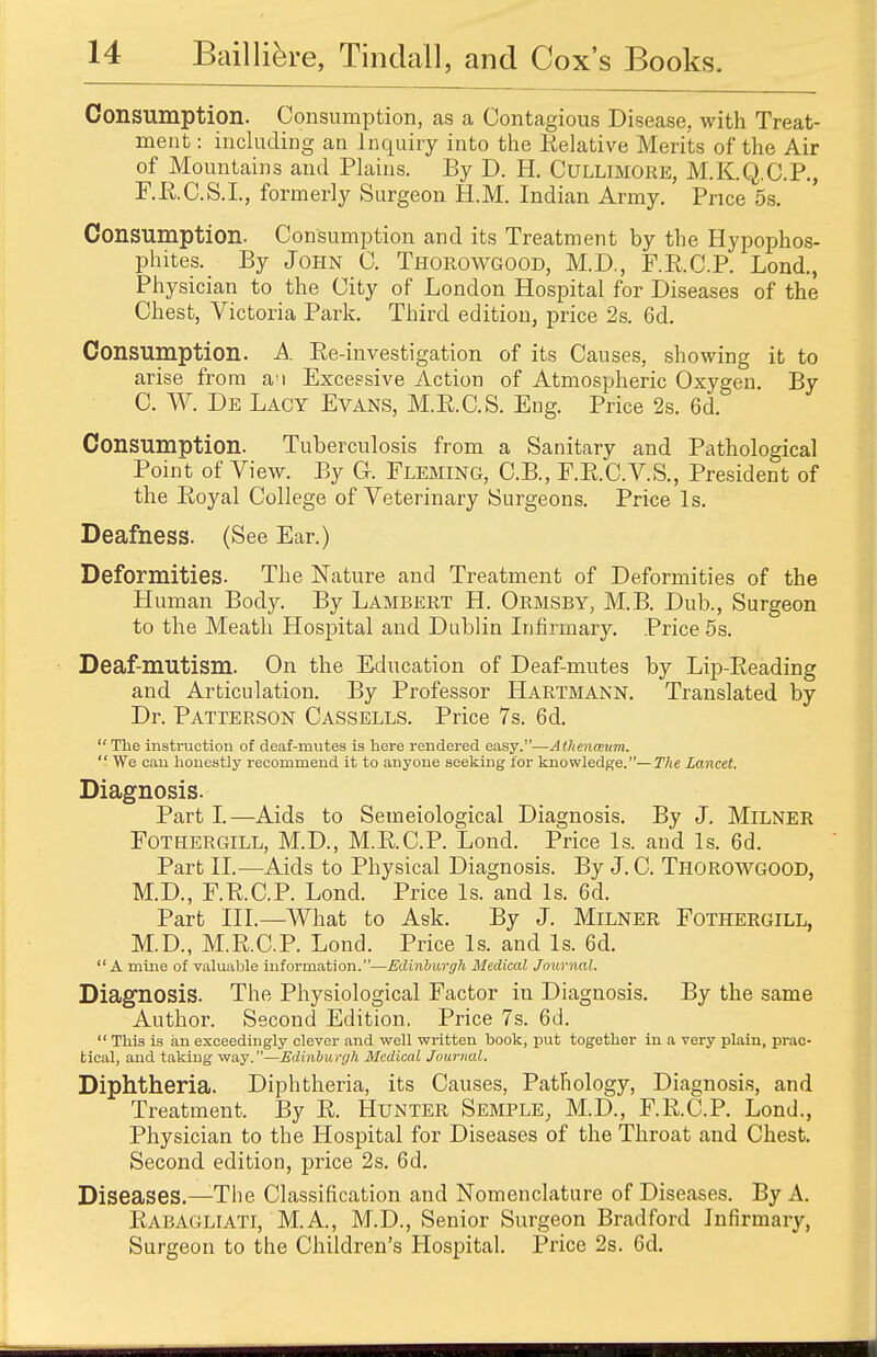 Consumption. Consumption, as a Contagious Disease, with Treat- ment : including an Inquiry into the Relative Merits of the Air of Mountains and Plains. By D. H. Ctjllimore, M.K.Q.C.P., F.RC.S.L, formerly Surgeon H.M. Indian Army. Price 5s. Consumption. Consumption and its Treatment by the Hypophos- phites. By John C. Thorowgood, M.D., F.RC.P. Lond., Physician to the City of London Hospital for Diseases of the Chest, Victoria Park. Third edition, price 2s. 6d. Consumption. A Re-investigation of its Causes, showing it to arise from a'i Excessive Action of Atmospheric Oxygen. By C. W. De Lacy Evans, M.R.C.S. Eng. Price 2s. 6d. Consumption. Tuberculosis from a Sanitary and Pathological Point of View. By G. Fleming, C.B., F.R.C.V.S., President of the Royal College of Veterinary Surgeons. Price Is. Deafness. (See Ear.) Deformities. The Nature and Treatment of Deformities of the Human Body. By Lambert H. Ormsby, M.B. Dub., Surgeon to the Meath Hospital and Dublin Infirmary. Price 5s. Deaf-mutism. On the Education of Deaf-mutes by Lip-Reading and Articulation. By Professor Hartmann. Translated by Dr. Patterson Cassells. Price 7s. 6d.  The instruction of deaf-mutes is here rendered easy.—Athenceum.  We can honestly recommend it to anyone seeking for knowledge.— The Lancet. Diagnosis. Parti.—Aids to Semeiological Diagnosis. By J. Milner Fothergill, M.D., M.R.C.P. Lond. Price Is. and Is. 6d. Part II.—Aids to Physical Diagnosis. By J. C. Thorowgood, M.D., F.RC.P. Lond. Price Is. and Is. 6d. Part III.—What to Ask. By J. Milner Fothergill, M.D., M.R.C.P. Lond. Price Is. and Is. 6d. A mine of valuable information.—Edinburgh Medical Journal. Diagnosis. The Physiological Factor in Diagnosis. By the same Author. Second Edition, Price 7s. 6d.  This is an exceedingly clever and well written book, put together in a very plain, prac- tical, and taking way.—Edinburgh Medical Journal. Diphtheria. Diphtheria, its Causes, Pathology, Diagnosis, and Treatment. By R. Hunter Semple, M.D., F.R.C.P. Lond., Physician to the Hospital for Diseases of the Throat and Chest. Second edition, price 2s. 6d. Diseases.—The Classification and Nomenclature of Diseases. By A. Rabagliati, M.A., M.D., Senior Surgeon Bradford Infirmary, Surgeon to the Children's Hospital. Price 2s. 6d.