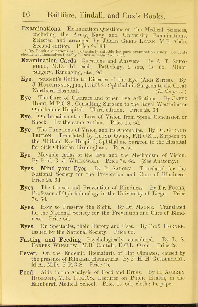 Examinations. Examination Questions on the Medical Sciences, including the Army, Navy and University Examinations.' Selected and arranged by James Greig Leask, M.B. Abdn. Second edition. Price 2s. 6d. Dr. Leask's questions are particularly suitable for pure examination study. Students should test themselves thereby.—British Medical Journal. Examination Cards: Questions and Answers. By A. T. Scho- field, M.D., Id. each. Pathology, 2 sets, Is. 6d. Minor Surgery, Bandaging, etc., 9d. Eye. Student's Guide to Diseases of the Eye (Aids Series). By J. Hutchinson, jun., F.R.C.S., Ophthalmic Surgeon to the Great Northern Hospital. (In the press.) Eye. The Cure of Cataract and other Eye Affections. By Jabez Hogg, M.R.C.S., Consulting Surgeon to the Royal Westminster Ophthalmic Hospital. Third edition. Price 2s. 6d. Eye. On Impairment or Loss of Vision from Spinal Concussion or Shock. By the same Author. Price Is. 6d. Eye. The Functions of Vision and its Anomalies. By Dr. GiRAUD Teulon. Translated by Lloyd Owen, F.R.C.S.I., Surgeon to the Midland Eye Hospital, Ophthalmic Surgeon to the Hospital for Sick Children Birmingham. Price 5s. Eye. Movable Atlas of the Eye and the Mechanism of Vision. By Prof. G. J. Witkowski. Price 7s. 6d. (See Anatomy.) Eyes. Mind your Eyes. By F. Sarcey. Translated for the National Society for the Prevention and Cure of Blindness. Price 2s. 6d. Eyes. The Causes and Prevention of Blindness. By Dr. Fuohs, Professor of Ophthalmology in the University of Liege. Price 7s. 6d. Eyes. How to Preserve the Sight. By Dr. Magne. Translated for the National Society for the Prevention and Cure of Blind- ness. Price 6d. Eyes. On Spectacles, their History and Uses. By Prof. Horner. Issued by the National Society. Price 6d. Fasting and Feeding, Psychologically considered. By L. S. Forbes Winslow, M.B. Cantab., D.C.L. Oxon. Price 2s. Fever. On the Endemic Hsematuria of Hot Climates, caused by the presence of Bilharzia Hsematuria. By F. H. H. Guillemard, M.A., M.D., F.RG.S. Price 2s. Food. Aids to the Analysis of Food and Drugs. By H. Aubrey Husband, M.B., F.R.C.S., Lecturer on Public Health, in the Edinburgh Medical School. Price Is. 6d., cloth; Is. paper.