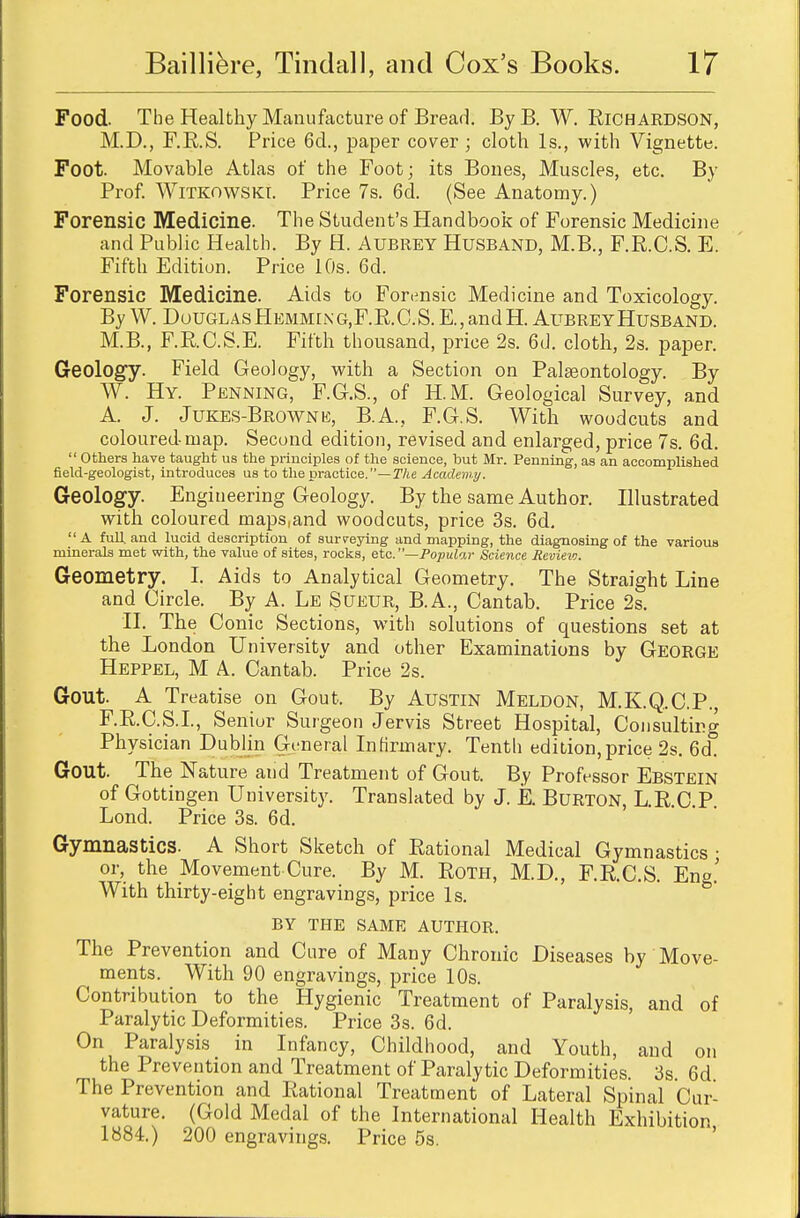 Food. The Healthy Manufacture of Bread. By B. W. Richardson, M.D., F.E.S. Price 6d., paper cover; cloth Is., with Vignette. Foot. Movable Atlas of the Foot; its Bones, Muscles, etc. By Prof. Witkowski. Price 7s. 6d. (See Anatomy.) Forensic Medicine. The Student's Handbook of Forensic Medicine and Public Health. By H. Aubrey Husband, M.B., F.R.C.S. E. Fifth Edition. Price 10s. 6d. Forensic Medicine. Aids to Forensic Medicine and Toxicology. By W. Douglas HEMMii\G,F.B.C.S.E.,andH. Aubrey Husband. M.B., F.RC.S.E. Fifth thousand, price 2s. 6d. cloth, 2s. paper. Geology. Field Geology, with a Section on Palaeontology. By W. Hy. Penning, F.G.S., of H.M. Geological Survey, and A. J. Jukes-Browne, B.A., F.G.S. With woodcuts and coloured map. Second edition, revised and enlarged, price 7s. 6d. Others have taught us the principles of the science, but Mr. Penning, as an accomplished field-geologist, introduces us to the practice.—The Academy. Geology. Engineering Geology. By the same Author. Illustrated with coloured maps.and woodcuts, price 3s. 6d. A full, and lucid description of surveying and mapping, the diagnosing of the various minerals met with, the value of sites, rocks, etc. —Popular Science Review. Geometry. I. Aids to Analytical Geometry. The Straight Line and Circle. By A. Le Sueur, B.A., Cantab. Price 2s. II. The C onic Sections, with solutions of questions set at the London University and other Examinations by George Heppel, M A. Cantab. Price 2s. Gout. A Treatise on Gout. By Austin Meldon, M.K.Q.C.P., F.R.C.S.I., Seniur Surgeon Jervis Street Hospital, Consulting Physician Dublin General Infirmary. Tenth edition, price 2s. 6d° Gout. The Nature and Treatment of Gout. By Professor Ebstein of Gottingen University. Translated by J. E. Burton, L.R.C.P. Lond. Price 3s. 6d. Gymnastics. A Short Sketch of Rational Medical Gymnastics • or, the Movement Cure. By M. Roth, M.D., F.R.C.S. Eng.' With thirty-eight engravings, price Is. BY THE SAME AUTHOR. The Prevention and Cure of Many Chronic Diseases by Move- ments. With 90 engravings, price 10s. Contribution to the Hygienic Treatment of Paralysis, and of Paralytic Deformities. Price 3s. 6d. On Paralysis in Infancy, Childhood, and Youth, and on the Prevention and Treatment of Paralytic Deformities. 3s. 6d The Prevention and Rational Treatment of Lateral Spinal Cur- vature. (Gold Medal of the International Health Exhibition 1884.) 200 engravings. Price 5s.