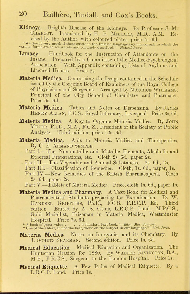 Kidneys. Bright's Disease of the Kidneys. By Professor J. M. Charcot. Translated by H. B. Millard, M.D., A.M. Re- vised by the Author, with coloured plates, price 7s. 6d.  We doubt very much if there exists in the English language any monograph in which the various forms are so accurately and concisely described.—Medical Prets. Lunacy. Handbook for the Instruction of Attendants on the Insane. Prepared by a Committee of the Medico-Psychological Association. With Appendix containing Lists of Asylums and Licensed Houses. Price 2s. Materia Medica. Comprising the Drugs contained in the Schedule issued by the Conjoint Board of Examiners of the Royal College of Physicians and Surgeons. Arranged by Maurice Williams, Principal of the City School of Chemistry and Pharmacy. Price 3s. 6d. Materia Medica. Tables and Notes on Dispensing. By James Henry Allan, F.C.S., Royal Infirmary, Liverpool. Price 3s. 6d. Materia Medica. A Key to Organic Materia Medica. By John Muter, Ph.D., M.A., F.C.S., President of the Society of Public Analysts. Third edition, price 12s. 6d. Materia Medica. Aids to Materia Medica and Therapeutics. By C. E. Armand Semple. Part I.—The Non-metallic and Metallic Elements, Alcoholic and Ethereal Preparations, etc. Cloth 2s. 6d., paper 2s. Part II.—The Vegetable and Animal Substances. 2s. 6d., 2s. Part III.—Classification of Remedies. Cloth, Is. 6d., paper, Is. Part IV.—New Remedies of the British Pharmacopoeia. Cloth 2s. 6d.. paper 2s. Part V.—Tablets of Materia Medica. Price, cloth Is. 6d., paper Is. Materia Medica and Pharmacy. A Text-Book for Medical and Pharmaceutical Students preparing for Examination. By W. Handsel Griffiths, Ph.D., F.C.S., F.R.C.P. Ed. Third edition. Edited by A. S. Cube, L.R.C.P. Lond., M.R.C.S., Gold Medallist, Prizeman in Materia Medica, Westminster Hospital. Price 7s. 6d.  A book of great value . . . . a standard text-book.—Edin. Med. Journal.  One of the ablest, if not the best, work on the subject in our language.—Med. Press. Materia Medica. Notes on Inorganic, and its Chemistry. By J. ScHfiTZ Sharman. Second edition. Price Is. 6d. Medical Education. Medical Education and Organization. The Hunterian Oration for 1880. By Walter Rivington, B.A., M.B., F.R.C.S., Surgeon to the London Hospital. Price Is. Medical Etiquette. A Few Rules of Medical Etiquette. By a L.R.C.P. Lond. Price Is.