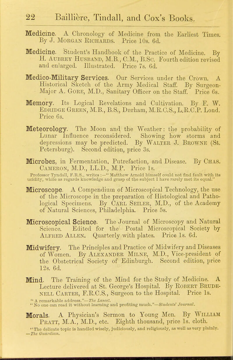 Medicine. A Chronology of Medicine from the Earliest Times. By J. Morgan Richards. Price 10s. 6d. Medicine. 'Student's Handbook of the Practice of Medicine. By H. Aubrey Husband, M.B., CM., B.Sc. Fourth edition revised and enlarged. Illustrated. Price 7s. 6d. Medico-Military Services. Our Services under the Crown. A Historical Sketch of the Army Medical Staff. By Surgeon- Major A. Gore, M.D., Sanitary Officer on the Staff. Price Gs. Memory. Its Logical Revelations and Cultivation. By F. W. Edridge Green, M.B., B.S., Durham, M.R.C.S., L.R.C.P. Lond. Price 6 s. Meteorology. The Moon and the Weather: the probability of Lunar Influence reconsidered. Showing how storms and depressions may be predicted. By Walter J. Browne (St. Petersburg). Second edition, price 3s. Microbes, in Fermentation, Putrefaction, and Disease. By Chas. Cameron, M.D., LL.D., M.P. Price Is. Professor Tyndall, F.R.S., writes :— Matthew Arnold himself could not find fault with its ucidity, while as regards knowledge and grasp of the subject I have rarely met its equal. Microscope. A Compendium of Microscopical Technology, the use of the Microscope in the preparation of Histological and Patho- logical Specimens. By Carl Seiler, M.D., of the Academy of Natural Sciences, Philadelphia. Price 5s. Microscopical Science. The Journal of Microscopy and Natural Science. Edited for the Postal Microscopical Society by Alfred Allen. Quarterly with plates. Price Is. 6d. Midwifery. The Principles and Practice of Midwifery and Diseases of Women. By Alexander Milne, M.D., Vice-president of the Obstetrical Society of Edinburgh. Second edition, price 12s. 6d. Mind. The Training of the Mind for the Study of Medicine. A Lecture delivered at St. George's Hospital. By Robert Brude- nell Carter, F.R.C.S., Surgeon to the Hospital. Price Is.  A remarkable address.—The Lancet.  No one can read it without learning and profiting much.—Student*' Journal. Morals. A Physician's Sermon to Young Men. By William Pratt, M.A., M.D., etc. Eighth thousand, price Is. cloth. The delicato topic is handled wisely, judiciously, and religiously, as well as very plainly. —The Guardian.