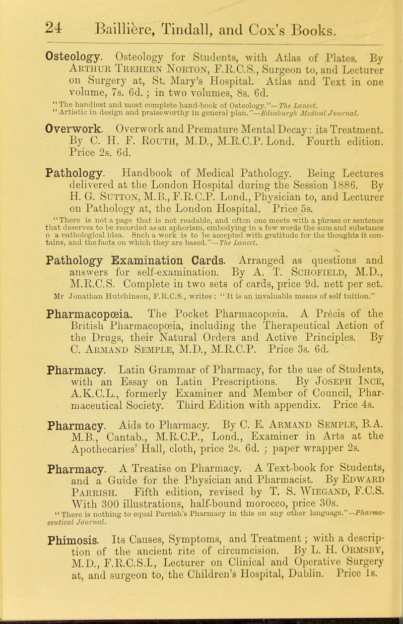 Osteology. Osteology for Students, with Atlas of Plates. By Arthur Trehern Norton, F.E.C.S., Surgeon to, and Lecturer on Surgery at, St. Mary's Hospital. Atlas and Text in one volume, 7s. 6d.; in two volumes, 8s. 6d.  Tho handiest and most complete hand-book of Osteology.— The Lancet. Artistic in design and praiseworthy in general plan.—Edvnburgh Medical Journal. Overwork. Overwork and Premature Mental Decay: its Treatment. By C. H. F. Kouth, M.D., M.E.C.P. Lond. Fourth edition. Price 2s. 6d. Pathology. Handbook of Medical Pathology. Being Lectures delivered at the London Hospital during the Session 1886. By H. G. Sutton, M.B., F.K.C.P. Lond., Physician to, and Lecturer on Pathology at, the London Hospital. Price 5s. There is not a page that is not readable, and often one meets with a phrase or sentence that deserves to be recorded as an aphorism, embodying in a few words the sum and substance o a pathological idea. Snch a work is to be accepted with gratitude for the thoughts it con- tains, and the facts on which they are based.—The Lancet. Pathology Examination Cards. Arranged as questions and answers for self-examination. By A. T. Schofield, M.D., M.R.C.S. Complete in two sets of cards, price 9d. nett per set. Mr Jonathan Hutchinson, F.R.C.S., writes :  It is an invaluable means of self tuition. Pharmacopoeia. The Pocket Pharmacopoeia. A Precis of the British Pharmacopoeia, including the Therapeutical Action of the Drugs, their Natural Orders and Active Principles. By C. Armand Semple, M.D, M.R.C.P. Price 3s. 6d. Pharmacy. Latin Grammar of Pharmacy, for the use of Students, with an Essay on Latin Prescriptions. By Joseph Ince, A.K.C.L., formerly Examiner and Member of Council, Phar- maceutical Society. Third Edition with appendix. Price 4s. Pharmacy. Aids to Pharmacy. By C. E. Armand Semple, B.A. M.B., Cantab., M.R.C.P., Lond., Examiner in Arts at the Apothecaries' Hall, cloth, price 2s. 6d. ; paper wrapper 2s. Pharmacy. A Treatise on Pharmacy. A Text-book for Students, and a Guide for the Physician and Pharmacist. By Edward Parrish. Fifth edition, revised by T. S. WiEGAND, F.C.S. With 300 illustrations, half-bound morocco, price 30s.  There is nothing to equal Parrish's Pharmacy in this on any other language.— Pharma- ceutical Journal. Phimosis. Its Causes, Symptoms, and Treatment; with a descrip- tion of the ancient rite of circumcision. By L. H. Ormsby, M.D., F.R.C.S.I., Lecturer on Clinical and Operative Surgery at, and surgeon to, the Children's Hospital, Dublin. Price Is.
