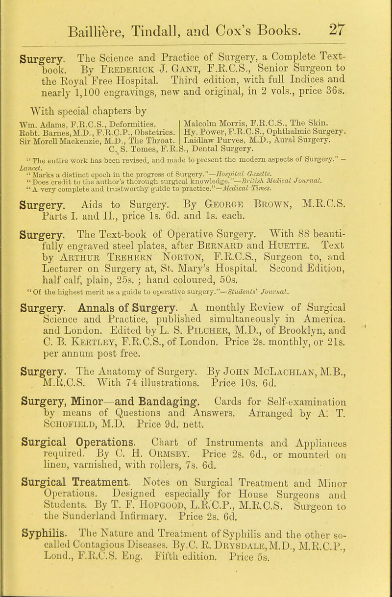 Surgery. The Science and Practice of Surgery, a Complete Text- book. By Frederick J. Gant, F.E.C.S., Senior Surgeon to the Royal Free Hospital. Third edition, with full Indices and nearly 1,100 engravings, new and original, in 2 vols., price 36s. With special chapters by Wm. Adams, F.E.C.S., Deformities. Malcolm Morris, F.E.C.S., The Skin. Eobt. Barnes,M.D., F.R.C.P., Obstetrics. Hy. Power,F.R.C.S., Ophthalmic Surgery. Sir Morell Mackenzie, M.D., The Throat. Laicllaw Purves, M.D., Aural Surgery. C%S. Tomes, F.E.S., Dental Surgery.  The entire work has been revised, and made to present the modern aspects of Surgery. - Lancet.  Marks a distinct epoch, in the progress of Surgery.—Hospital Gazette.  Does credit to the author's thorough surgical knowledge.''—British Medical Journal. A very complete and trustworthy guide to practice.—Medical Times. Surgery. Aids to Surgery. By George Brown, M.R.C.S. Parts I. and II., price Is. Gd. and Is. each. Surgery. The Text-book of Operative Surgery. With 88 beauti- fully engraved steel plates, after Bernard and Htjette. Text by Arthur Trehern Norton, F.R.C.S., Surgeon to, and Lecturer on Surgery at, St.. Mary's Hospital. Second Edition, half calf, plain, 25s. ; hand coloured, 50s. Of the highest merit as a guide to operative surgery.—Students' Journal. Surgery. Annals of Surgery. A monthly Review of Surgical Science and Practice, published simultaneously in America, and London. Edited by L. S. Pilcher, M.D., of Brooklyn, and C. B. Keetley, F.R.C.S., of London. Price 2s. monthly, or 21s. per annum post free. Surgery. The Anatomy of Surgery. By John McLachlan, M.B., M.U.C.S. With 74 illustrations. Price 10s. 6d. Surgery, Minor—and Bandaging. Cards for Self-examination by means of Questions and Answers. Arranged by A. T. Schofield, M.D. Price 9d. nett. Surgical Operations. Chart of Instruments and Appliances required. By C. H. Ormsby. Price 2s. 6d., or mounted on linen, varnished, with rollers, 7s. 6d. Surgical Treatment. Notes on Surgical Treatment and Minor Operations. Designed especially for House Surgeons and Students. By T. F. Hopgood, L.R.C.P., M.RC.S. Surgeon lo the Sunderland Infirmary. Price 2s. 6d. Syphilis. The Nature and Treatment of Syphilis and the other so- called Contagious Diseases. Hy C. R. DRYSDAL]£,M.D., M.R.C.l'., Loud., F.R.C.S. Eng. Fifth edition. Price 5s.
