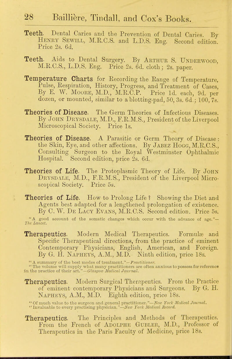 Teeth. Dental Caries and the Prevention of Dental Caries. By Henry Sewill, M.E.C.S. and L.D.S. Eng. Second edition. Price 2s. 6d. Teeth. Aids to Dental Surgery. By Arthur S. Underwood, M.R.C.S., L.D.S. Eng. Price 2s. 6d. cloth; 2s. paper. Temperature Charts for Recording the Range of Temperature, Pulse, Respiration, History, Progress, and Treatment of Cases, By E. W. Moore, M.D., M.R.C.P. Price Id. each, 9d. per dozen, or mounted, similar to a blotting-pad, 50, 3s. 6d.; 100, 7s. Theories of Disease. The Germ Theories of Infectious Diseases. By John Drysdale, M.D., F.R.M.S., President of the Liverpool Microscopical Society. Price Is. Theories of Disease. A Parasitic or Germ Theory of Disease : the Skin, Eye, and other affections. By Jabez Hogg, M.R.C.S., Consulting Surgeon to the Royal Westminster Ophthalmic Hospital. Second edition, price 2s. 6d. Theories of Life. The Protoplasmic Theory of Life. By John Drysdile, M.D., F.R.M.S., President of the Liverpool Micro- scopical Society. Price 5s. Theories of Life. How to Prolong Life 1 Showing the Diet and Agents best adapted for a lengthened prolongation of existence. By C. W. De Lacy Evans, M.R.C.S. Second edition. Price 5s. A good account of the somatic changes which occur with the advance of age.— The Lancet. Therapeutics. Modern Medical Therapeutics. Formula? and Specific Therapeutical directions, from the practice of eminent Contemporary Physicians, English, American, and Foreign. By G. H. Napheys, A.M., M.D. Ninth edition, price 18s. A summary of the best modes of treatment.—Practitioner. '' The volume will supply what many practitioners are often anxious to possess for reference in the practice of their art. — Glasgow Medical Journal. Therapeutics. Modern Surgical Therapeutics. From the Practice of eminent contemporary Physicians and Surgeons. By G. H. Napheys, A.M., M.D. Eighth edition, price ISs.  Of much value to the surgeon and general practitioner.—New York Medical Journal,  Invaluable to every practising physician.—New York Medical Record. Therapeutics. The Principles and Methods of Therapeutics. From the French of Adolphe Gubler, M.D., Professor of Therapeutics in the Paris Faculty of Medicine, price 18s.