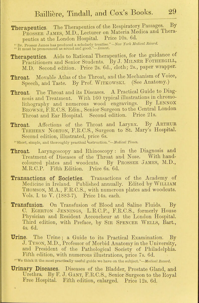 Therapeutics. The Therapeutics of the Inspiratory Passages By Prosser James, M.D., Lecturer on Materia Medica and Thera- peutics at the London Hospital. Price 10s. 6d.  Dr. Prosser James has produced a scholarly treatise.-New York Medical Record.  It must be pronounced as sound and good.— lancet. Therapeutics. Aids to Rational Therapeutics, for the guidance of Practitioners and Senior Students. By J. MlLNER FOTHERGILL, M.D. Second edition. Price 2s. 6d,, cloth; 2s., paper wrapper. Throat. Movable Atlas of the Throat, and the Mechanism of Voice, Speech, and Taste. By Prof. Witkowski. (See Anatomy.) Throat. The Throat and its Diseases. A Practical Guide to Diag- nosis and Treatment. With 160 typical illustrations in chromo- lithography and numerous wood engravings. By Lennox Browne, F.R.C.S. Edin., Senior Surgeon to the Central London Throat and Ear Hospital. Second edition. Price 21s. Throat. Affections of the Throat and Larynx. By Arthur Trehern Norton, F.R.C.S., Surgeon to St. Mary's Hospital. Second edition, illustrated, price 6s. Short, simple, and thoroughly practical lnstruction.—Medical Times. Throat. Laryngoscopy and Rhinoscopy : in the Diagnosis and Treatment of Diseases of the Throat and Nose. With hand- coloured plates and woodcuts. By Prosser James, M.D., M.R.C.P. Fifth Edition. Price 6s. 6d. Transactions of Societies. Transactions of the Academy of Medicine in Ireland. Published annually. Edited by William Thomson, M.A., F.R.C.S., with numerous plates and woodcuts. Vols. I. to V. (1883-7). Price 14s. each. Transfusion. On Transfusion of Blood and Saline Fluids. By C. Egerton Jennings, L.R.C.P., F.R.C.S., formerly House Physician and Resident Accoucheur at the London Hospital. Third edition, with Preface, by Sir Spencer Wells, Bart., 4s. 6d. Urine. The Urine; a Guide to its Practical Examination. By J. Tyson, M.D., Professor of Morbid Anatomy in the University, and President of the Pathological Society of Philadelphia. Fifth edition, with numerous illustrations, price 7s. 6d.  We think it the most practically useful guide we have on the subject.—Medical Record. Urinary Diseases. Diseases of the Bladder, Prostate Gland, and Urethra. By F. J. Gant, F.R.C.S., Senior Surgeon to the Royal Free Hospital. Fifth edition, enlarged. Price 12s. 6d.
