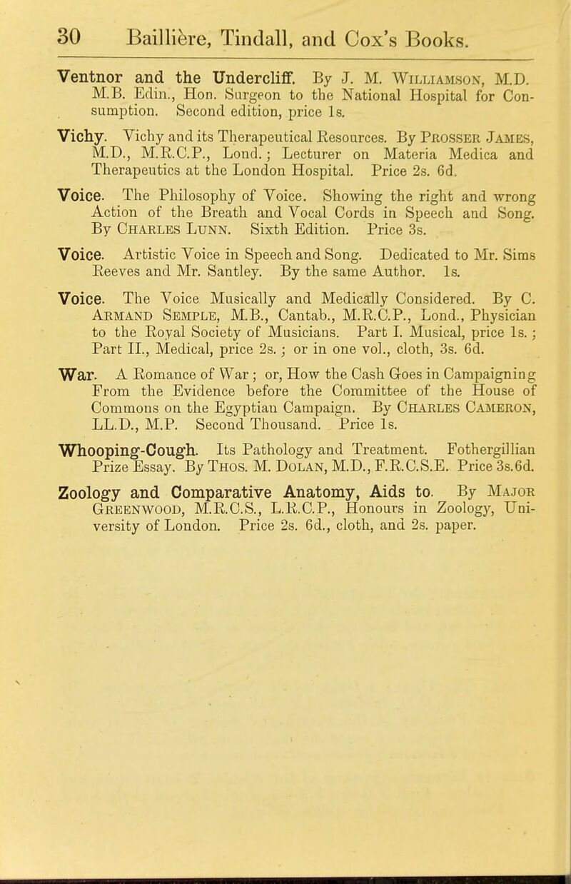 Ventnor and the Undercliff. By J. M. Williamson, M.D. M.B. Eclin., Hon. Surgeon to the National Hospital for Con- sumption. Second edition, price Is. Vichy. Vichy and its Therapeutical Resources. By Prosser James. M.D., M.R.C.P., Lond.; Lecturer on Materia Medica and Therapeutics at the London Hospital. Price 2s. 6d\ Voice. The Philosophy of Voice. Showing the right and wrong Action of the Breath and Vocal Cords in Speech and Song. By Charles Ltjnn. Sixth Edition. Price 3s. Voice. Artistic Voice in Speech and Song. Dedicated to Mr. Sims Peeves and Mr. Santley. By the same Author. Is. Voice. The Voice Musically and Medically Considered. By C. Arm and Semple, M.B., Cantab., M.R.C.P., Lond., Physician to the Royal Society of Musicians. Part I. Musical, price Is.; Part II., Medical, price 2s.; or in one vol., cloth, 3s. 6d. War. A Romance of War ; or, How the Cash Goes in Campaigning From the Evidence before the Committee of the House of Commons on the Egyptian Campaign. By Charles Cameron, LL.D., M.P. Second Thousand. Price Is. Whooping-Cough. Its Pathology and Treatment. Fothergillian Prize Essay. By Thos. M. Dolan, M.D., F.R.C.S.E. Price 3s.6d. Zoology and Comparative Anatomy, Aids to. By Major Greenwood, M.R.C.S., L.R.C.P., Honours in Zoology, Uni- versity of London. Price 2s. 6d., cloth, and 2s. paper.