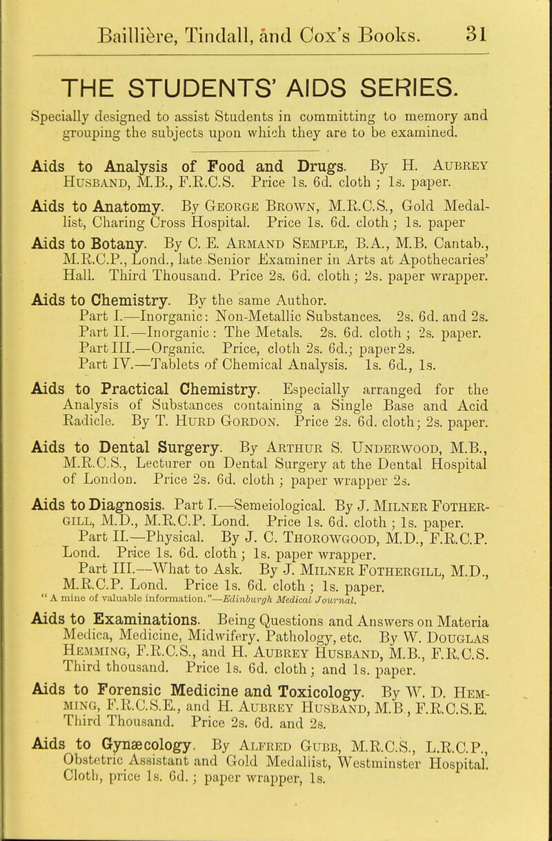 THE STUDENTS' AIDS SERIES. Specially designed to assist Students in committing to memory and grouping the subjects upon which they are to be examined. Aids to Analysis of Food and Drugs. By H. Aubrey Husband, M.B., F.R.C.S. Price Is. 6d. cloth ; Is. paper. Aids to Anatomy. By George Brown, M.R.C.S., Gold Medal- list, Charing Cross Hospital. Price Is. 6d. cloth; Is. paper Aids to Botany. By C. E. Armand Semple, B.A., M.B. Cantab., M.R.C.P., Lond., late Senior Examiner in Arts at Apothecaries' Hall. Third Thousand. Price 2s. 6d. cloth; 2s. paper wrapper. Aids to Chemistry. By the same Author. Part I.—Inorganic: Non-Metallic Substances. 2s. 6d. and 2s. Part II.—Inorganic: The Metals. 2s. 6d. cloth; 2s. paper. Part III.—Organic. Price, cloth 2s. 6d.; paper2s. Part IV.—Tablets of Chemical Analysis. Is. 6d., Is. Aids to Practical Chemistry. Especially arranged for the Analysis of Substances containing a Single Base and Acid Radicle. By T. Hurd Gordon. Price 2s. 6d. cloth; 2s. paper. Aids to Dental Surgery. By Arthur S. Underwood, M.B., M.R.C.S., Lecturer on Dental Surgery at the Dental Hospital of London. Price 2s. 6d. cloth ; paper wrapper 2s. Aids to Diagnosis. Part I.—Semeiological. By J. Milner Fother- GILL, M.D., M.RC.P. Lond. Price Is. 6d. cloth ; Is. paper. Part II.—Physical. By J. C. Thorowgood, M.D., F.R.C.P. Lond. Price Is. 6d. cloth ; Is. paper wrapper. Part III.—What to Ask By J. Milner Fothergill, M.D., M.RC.P. Lond. Price Is. 6d. cloth; Is. paper.  A mine of valuable information.—Edinburgh Medical Journal. Aids to Examinations. Being Questions and Answers on Materia Medica, Medicine, Midwifery, Pathology, etc. By W. DOUGLAS Hemming, F.R.C.S., and H. Aubrey Husband, MB., F.RC.S. Third thousand. Price Is. 6d. cloth; and Is. paper. Aids to Forensic Medicine and Toxicology. By W. D. Hem- ming, F.R.C.S.E., and H. Aubrey Husband, M.B., F.R.C.S.E. Third Thousand. Price 2s. 6d. and 2s. Aids to Gynaecology. By Alfred Gubb, M.R.C.S., L.R.C.P., Obstetric Assistant and Gold Medallist, Westminster Hospital. Cloth, price Is. 6d.; paper wrapper, Is.