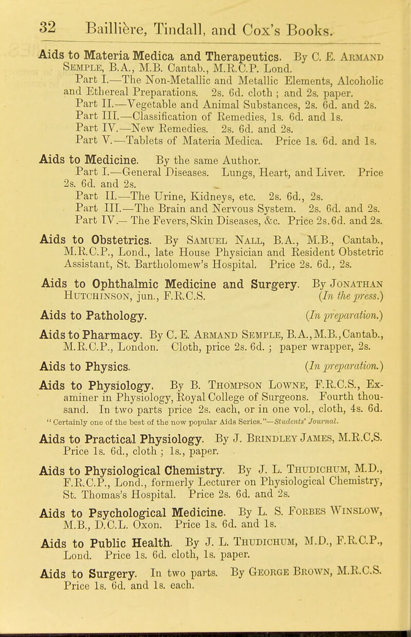 Aids to Materia Medica and Therapeutics. By C. £. Armand Semple, B.A., M.B. Cantab., M.R.C.P. Lond. Part I.—The Non-Metallic and Metallic Elements, Alcoholic and Ethereal Preparations. 2s. 6d. cloth ; and 2s. paper. Part II.—Vegetable and Animal Substances, 2s. 6d. and 2s. Part III.—Classification of Remedies, Is. 6d. and Is. Part IV.—New Remedies. 2s. 6d. and 2s. Part V—Tablets of Materia Medica. Price Is. 6d. and Is. Aids to Medicine. By the same Author. Part I.—General Diseases. Lungs, Heart, and Liver. Price 2s. 6d. and 2s. Part II.—The Urine, Kidneys, etc. 2s. 6d., 2s. Part III.—The Brain and Nervous System. 2s. 6d. and 2s. Part IV — The Fevers, Skin Diseases, &c. Price 2s. 6d. and 2s. Aids to Obstetrics. By Samuel Nall, B.A., M.B., Cantab., M.R.C.P., Lond., late House Physician and Resident Obstetric Assistant, St. Bartholomew's Hospital. Price 2s. 6d., 2s. Aids to Ophthalmic Medicine and Surgery. By Jonathan Hutchinson, jun., F.R.C.S. (In the press.) Aids to Pathology. (In preparation.) Aids to Pharmacy. By C. E. Armand Semple, B.A.,M.B.,Cantab., M.R.C.P., London. Cloth, price 2s. 6d. \ paper wrapper, 2s. Aids to Physics. (In preparation.) Aids to Physiology. By B. Thompson Lowne, F.R.C.S., Ex- aminer in Physiology, Royal College of Surgeons. Fourth thou- sand. In two parts price 2s. each, or in one vol., cloth, 4s. 6d.  Certainly one of the best of the now popular Aids Series.—Students' Journal. Aids to Practical Physiology. By J. Brindley James, M.R.C.S. Price Is. 6d., cloth; Is., paper. Aids to Physiological Chemistry. By J. L. Thudichum, M.D., F.R.C.P., Lond., formerly Lecturer on Physiological Chemistry, St. Thomas's Hospital. Price 2s. 6d. and 2s. Aids to Psychological Medicine. By L. S. Forbes Winslow, M.B., D.C.L. Oxon. Price Is. 6d. and Is. Aids to Public Health. By J. L. Thudichum, M.D., FRCP., Lond. Price Is. 6d. cloth, Is. paper. Aids to Surgery. In two parts. By George Brown, M.R.C.S. Price Is. 6d. and Is. each.