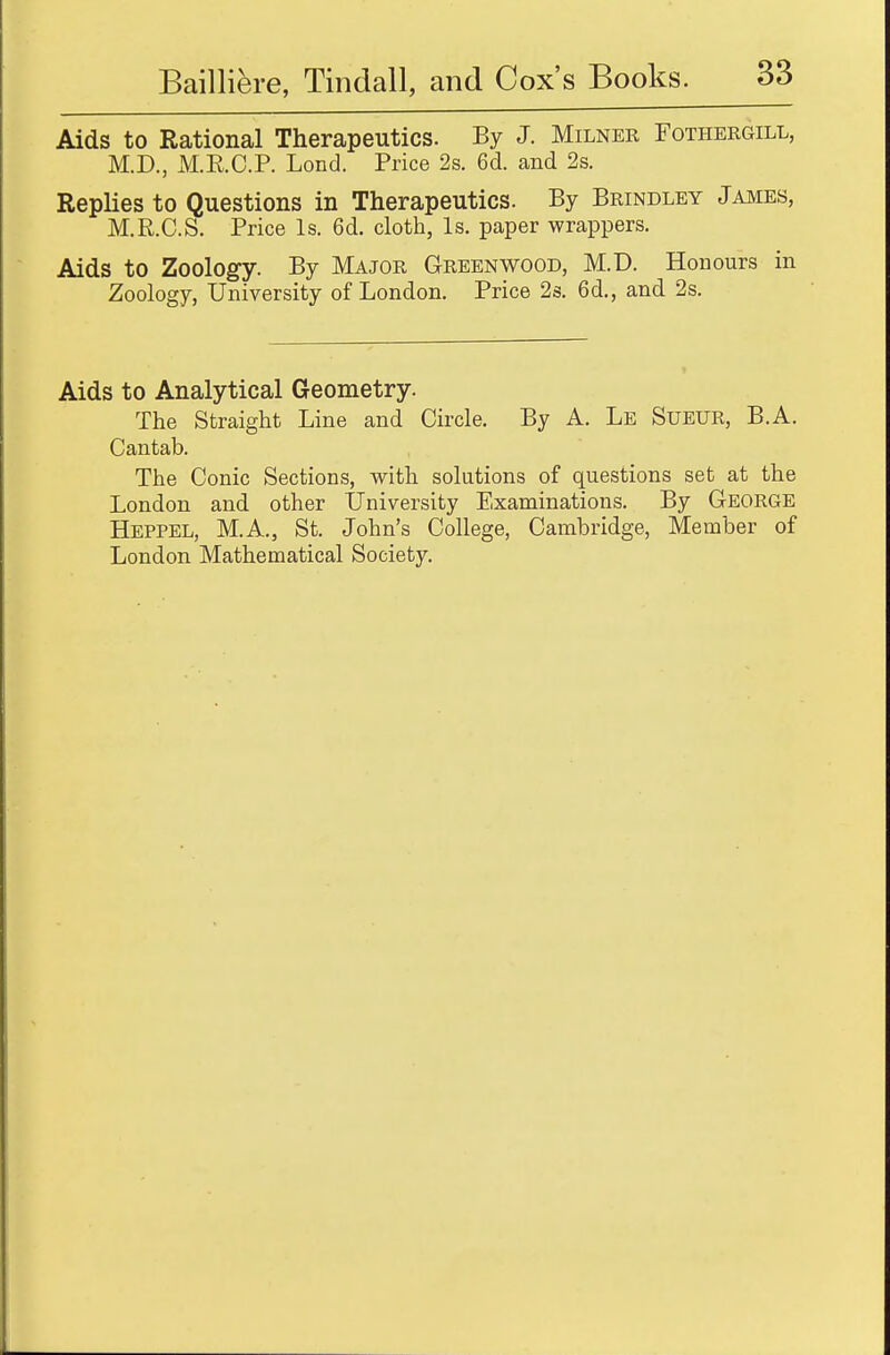 Aids to Rational Therapeutics. By J. Milner Fothergill, M.D., M.E.C.P. Lond. Price 2s. 6d. and 2s. Replies to Questions in Therapeutics. By Brindley James, M.R.C.S. Price Is. 6d. cloth, Is. paper wrappers. Aids to Zoology. By Major Greenwood, M.D. Honours in Zoology, University of London. Price 2s. 6d., and 2s. Aids to Analytical Geometry. The Straight Line and Circle. By A. Le Sueur, B.A. Cantab. The Conic Sections, with solutions of questions set at the London and other University Examinations. By George Heppel, M.A., St. John's College, Cambridge, Member of London Mathematical Society.