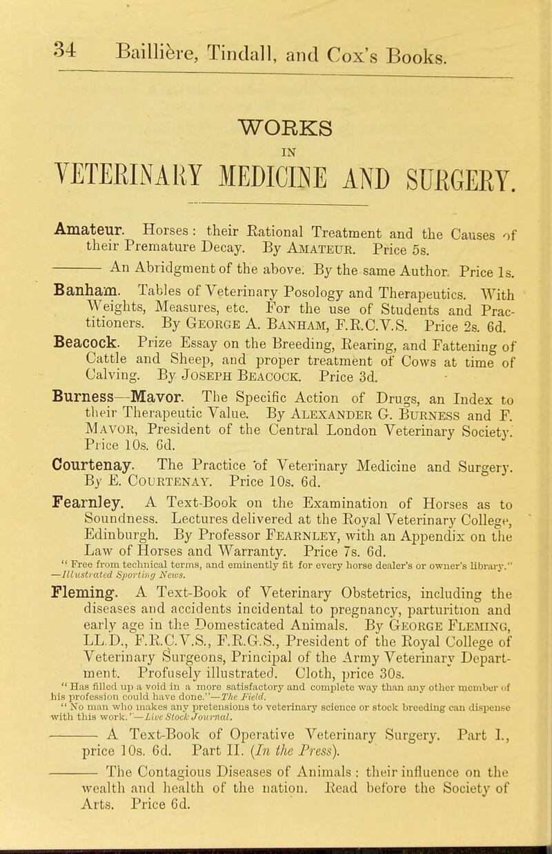 WORKS IN VETERINARY MEDICINE AND SURGERY. Amateur. Horses : their Rational Treatment and the Causes of their Premature Decay. By Amateur. Price 5s. An Abridgment of the above. By the same Author. Price Is. Banham. Tables of Veterinary Posology and Therapeutics. With Weights, Measures, etc. For the use of Students and Prac- titioners. By George A. Banham, F.R.C.V.S. Price 2s. Gd. Beacock. Prize Essay on the Breeding, Rearing, and Fattening of Cattle and Sheep, and proper treatment of Cows at time of Calving. By Joseph Beacock. Price 3d. Burness—Mavor. The Specific Action of Drugs, an Index to their Therapeutic Value. By Alexander 6. Burness and F. Mavor, President of the Central London Veterinary Society Price 10s. Gd. Courtenay. The Practice of Veterinary Medicine and Surgery. By E. Courtenay. Price 10s. 6d. Fearnley. A Text-Book on the Examination of Horses as to Soundness. Lectures delivered at the Royal Veterinary College, Edinburgh. By Professor Fearnley, with an Appendix on the Law of Horses and Warranty. Price 7s. 6d.  Free from technical terms, and eminently fit for every horse dealer's or owner's library. —Illustrated Sporting Netvs. Fleming. A Text-Book of Veterinary Obstetrics, including the diseases and accidents incidental to pregnancy, parturition and early age in the Domesticated Animals. By George Fleming, LL.'D., F.R.C.V.S., F.R.G.S., President of the Royal College of Veterinary Sturgeons, Principal of the Army Veterinary Depart- ment. Profusely illustrated. Cloth, price 30s.  Has filled up a void in a more satisfactory and complete way than any other member f his profession could have done.—The Field.  No man who makes any pretensions to veterinary scieneo or stock breeding can dispense with this work.''—Live Stock Journal, A Text-Book of Operative Veterinary Surgery. Part I, price 10s. 6d. Part II. [In the Press). The Contagious Diseases of Animals : their influence on the wealth and health of the nation. Read before the Society of Arts. Price 6d.
