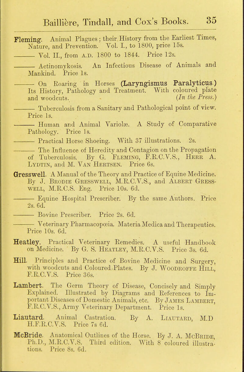 Fleming. Animal Plagues; their History from the Earliest Times, Nature, and Prevention. Vol. L, to 1800, price 15s. Vol. II., from A.D. 1800 to 1844. Price 12s. Actinomykosis. An Infectious Disease of Animals and Mankind. Price Is. On Roaring in Horses (Laryngismus Paralyticus ) Its History, Pathology and Treatment. With coloured plate and woodcuts. (In the Press.) Tuberculosis from a Sanitary and Pathological point of view. Price Is. Human and Animal Variola?. A Study of Comparative Pathology. Price Is. Practical Horse Shoeing. With 37 illustrations. 2s. The Influence of Heredity and Contagion on the Propagation of Tuberculosis. By G. Fleming, F.R.C.V.S., Herr A. Lydtin, and M. Van Hertsen. Price 6s. Gresswell. A Manual of the Theory and Practice of Equine Medicine. By J. Brodie Gresswell, M.R.C.V.S., and Albert Gress- well, M.R.C.S. Eng. Price 10s. 6d. Equine Hospital Prescriber. By the same Authors. Price 2s. 6d. Bovine Prescriber. Price 2s. 6d. Veterinary Pharmacopoeia. Materia Medica and Therapeutics. Price 10s. 6d. Heatley. Practical Veterinary Remedies. A useful Handbook on Medicine. By G. S. Heatley, M.R.C.V.S. Price 3s. 6d. Hill. Principles and Practice of Bovine Medicine and Surgery, with woodcuts and Coloured Plates. By J. Woodroffe Hill, F.R.C.V.S. Price 36s. Lambert. The Germ Theory of Disease, Concisely and Simply Explained. Illustrated by Diagrams and References to Im- portant Diseases of Domestic Animals, etc. By James Lambert, F.R.C.V.S., Army Veterinary Department. Price Is. Liautard. Animal Castration. By A. Liautard, MD H.F.R.C.V.S. Price 7s 6d. McBride. Anatomical Outlines of the Horse. By J. A. McBride Ph.D., M.R.C.V.S. Third edition. With 8 coloured illustra- tions. Price 8s. 6d.