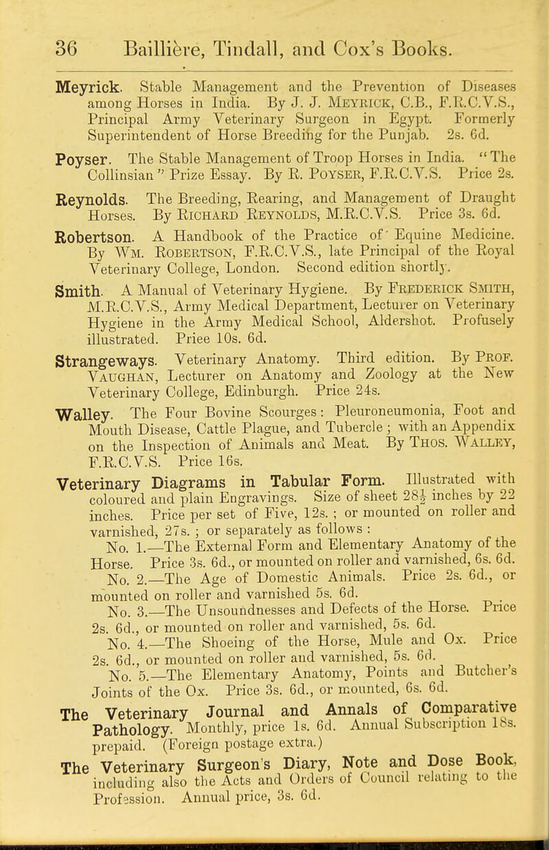 Meyrick. Stable Management and the Prevention of Diseases among Horses in India. By J. J. Meyrick, C.B., F.R.C.V.S., Principal Army Veterinary Surgeon in Egypt. Formerly Superintendent of Horse Breeding for the Punjab. 2s. 6d. Poyser. The Stable Management of Troop Horses in India. The Collinsian  Prize Essay. By B. Poyser, F.R.C.V.S. Price 2s. Reynolds. The Breeding, Bearing, and Management of Draught Horses. By Richard Reynolds, M.R.C.V.S. Price 3s. 6d. Robertson. A Handbook of the Practice of' Equine Medicine. By Wm. Robertson, F.R.C.V.S., late Principal of the Royal Veterinary College, London. Second edition shortly. Smith. A Manual of Veterinary Hygiene. By Frederick Smith, M.R.C.V.S., Army Medical Department, Lecturer on Veterinary Hygiene in the Army Medical School, Aldershot. Profusely illustrated. Priee 10s. 6d. Strangeways. Veterinary Anatomy. Third edition. By Prof. Vaughan, Lecturer on Anatomy and Zoology at the New- Veterinary College, Edinburgh. Price 24s. Walley. The Four Bovine Scourges: Pleuroneumonia, Foot and Mouth Disease, Cattle Plague, and Tubercle ; with an Appendix on the Inspection of Animals and Meat. By Thos. Walley, F.R.C. VS. Price 16s. Veterinary Diagrams in Tabular Form. Illustrated with coloured and plain Engravings. Size of sheet 28| inches by 22 inches. Price per set of Five, 12s. ; or mounted on roller and varnished, 27s. ; or separately as follows : No. The External Form and Elementary Anatomy of the Horse. Price 3s. 6d., or mounted on roller and varnished, 6s. 6d. No. 2. The Age of Domestic Animals. Price 2s. 6d., or mounted on roller and varnished 5s. 6d. No. 3. The Unsoundnesses and Defects of the Horse. Price 2s. 6d., or mounted on roller and varnished, 5s. 6d. No. L—The Shoeing of the Horse, Mule and Ox. Price 2s. 6d., or mounted on roller and varnished, 5s. 6d. No. 5.—The Elementary Anatomy, Points and Butcher's Joints of the Ox. Price 3s. 6d., or mounted, 6s. 6d. The Veterinary Journal and Annals of Comparative Pathology. Monthly, price Is. 6d. Annual Subscription 18s. prepaid. (Foreign postage extra.) The Veterinary Surgeon's Diary, Note and Dose Book, including also the Acts and Orders of Council relating to the Profession. Annual price, 3s. 6d.