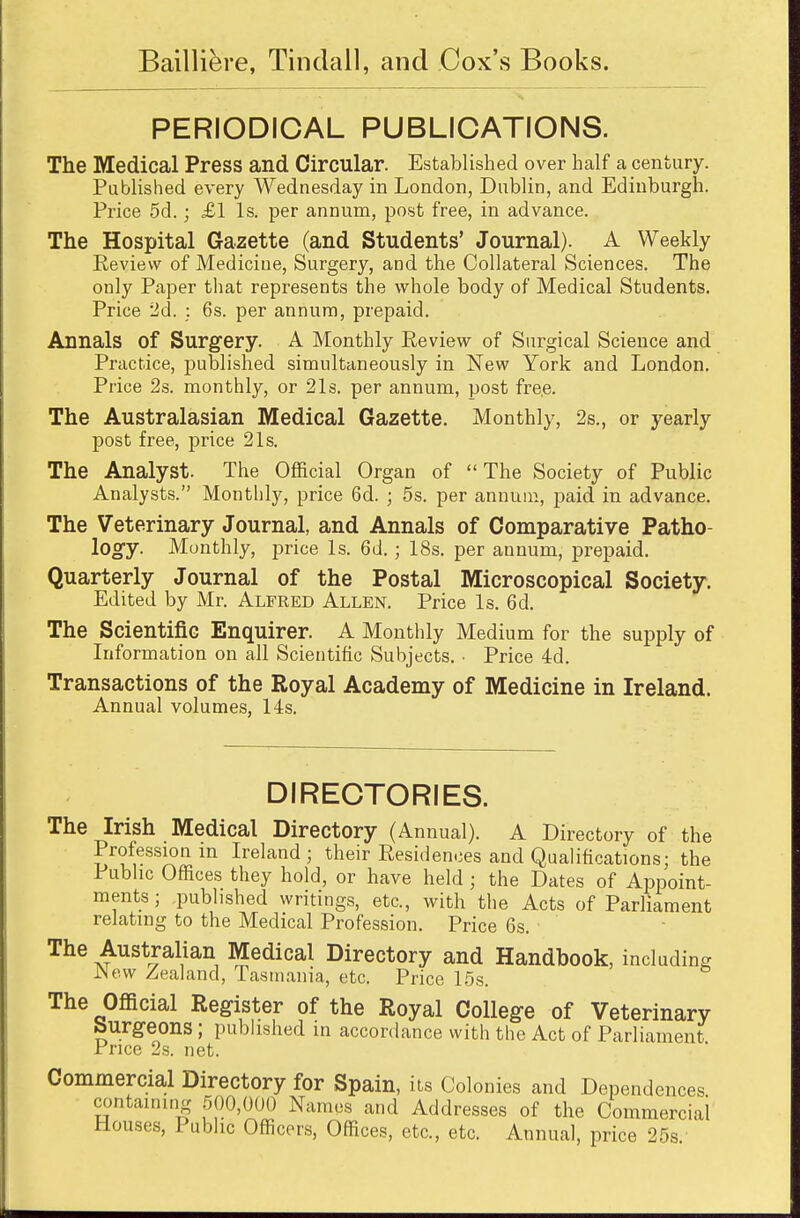 PERIODICAL PUBLICATIONS. The Medical Press and Circular. Established over half a century. Published every Wednesday in London, Dublin, and Edinburgh. Price 5d.; £1 Is. per annum, post free, in advance. The Hospital Gazette (and Students' Journal). A Weekly Review of Mediciue, Surgery, and the Collateral Sciences. The only Paper that represents the whole body of Medical Students. Price 2d. : 6s. per annum, prepaid. Annals of Surgery. A Monthly Review of Surgical Science and Practice, published simultaneously in New York and London. Price 2s. monthly, or 21s. per annum, post fre.e. The Australasian Medical Gazette. Monthly, 2s., or yearly post free, price 21s. The Analyst. The Official Organ of The Society of Public Analysts. Monthly, price 6d. ; 5s. per annum, paid in advance. The Veterinary Journal, and Annals of Comparative Patho- logy. Monthly, price Is. 6d.; 18s. per annum, prepaid. Quarterly Journal of the Postal Microscopical Society. Edited by Mr. Alfred Allen. Price Is. 6d. The Scientific Enquirer. A Monthly Medium for the supply of Information on all Scientific Subjects. • Price 4d. Transactions of the Royal Academy of Medicine in Ireland. Annual volumes, 14s. DIRECTORIES. The Irish Medical Directory (Annual). A Directory of the Profession in Ireland; their Residences and Qualifications; the Public Offices they hold, or have held ; the Dates of Appoint- ments ; published writings, etc., with the Acts of Parliament relating to the Medical Profession. Price 6s. The Australian Medical Directory and Handbook, including JNew Zealand, Tasmania, etc. Price 15s. The Official Register of the Royal College of Veterinary burgeons ; published in accordance with the Act of Parliament Price 2s. net. Commercial Directory for Spain, its Colonies and Dependences containing 500,000 Names and Addresses of the Commercial Houses, Public Officers, Offices, etc., etc. Annual, price 25s