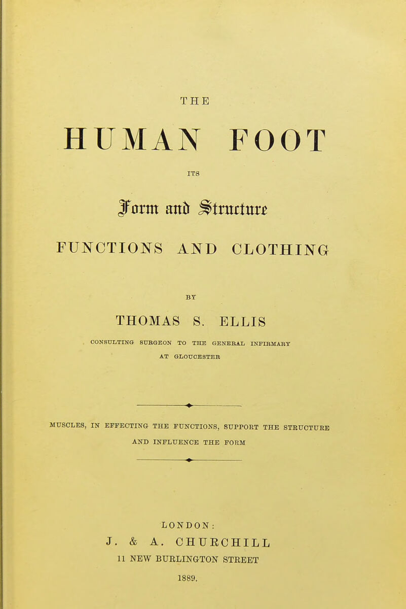 THE HUMAN FOOT ITS jfnrm anb Sbtnutxttt FUNCTIONS AND CLOTHING BY THOMAS 8. ELLIS . CONSULTING SURGEON TO THE GENERAL INFIRMARY AT GLOUCESTER MUSCLES, IN EFFECTING THE FUNCTIONS, SUPPOET THE STRUCTURE AND INFLUENCE THE FORM LONDON: J. & A. CHUECHILL 11 NEW BURLINGTON STREET 1889.