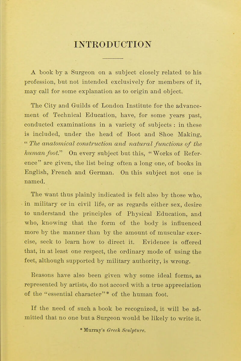 INTRODUCTION A book by a Surgeon on a subject closely related to his profession, but not intended exclusively for members of it, may call for some explanation as to origin and object. The City and Guilds of London Institute for the advance- ment of Technical Education, have, for some years past, conducted examinations in a variety of subjects : in these is included, under the head of Boot and Shoe Making,  The anatomical construction and natural functions of the human foot On every subject but this, Works of Refer- ence are given, the list being often a long one, of books in English, French and German. On this subject not one is named. The want thus plainly indicated is felt also by those who, in military or in civil life, or as regards either sex, desire to understand the principles of Physical Education, and who, knowing that the form of the body is influenced more by the manner than by the amount of muscular exer- cise, seek to learn how to direct it. Evidence is offered that, in at least one respect, the ordinary mode of using the feet, although supported by military authority, is wrong. Reasons have also been given why some ideal forms, as represented by artists, do not accord with a true appreciation of the essential character* of the human foot. If the need of such a book be recognized, it will be ad- mitted that no one but a Surgeon would be likely to write it. * Murray's Greek Sculpture.