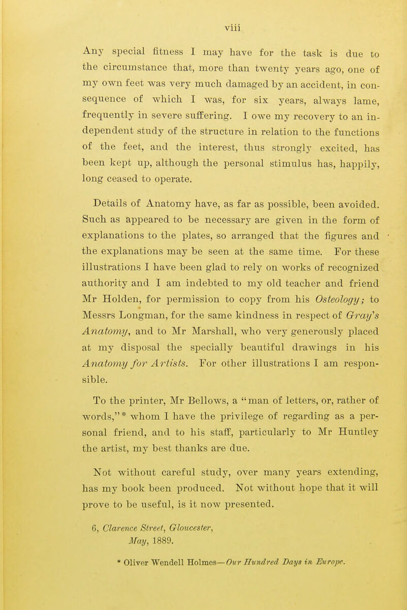 viii Any special fitness I may have for the task is due to the circumstance that, more than twenty years ago, one of my own feet was very much damaged by an accident, in con- sequence of which I was, for six years, always lame, frequently in severe suffering. I owe my recovery to an in- dependent study of the structure in relation to the functions of the feet, and the interest, thus strongly excited, has been kept up, although the personal stimulus has, happily, long ceased to operate. Details of Anatomy have, as far as possible, been avoided. Such as appeared to be necessary are given in the form of explanations to the plates, so arranged that the figures and the explanations may be seen at the same time. For these illustrations I have been glad to rely on works of recognized authority and I am indebted to my old teacher and friend Mr Holden, for permission to copy from his Osteology; to Messrs Longman, for the same kindness in respect of Gray's Anatomy, and to Mr Marshall, who very generously placed at my disposal the specially beautiful drawings in his Anatomy for Artists. For other illustrations I am respon- sible. To the printer, Mr Bellows, a man of letters, or, rather of words,'1* whom I have the privilege of regarding as a per- sonal friend, and to his staff, particularly to Mr Huntley the artist, my best thanks are due. Not without careful study, over many years extending, has my book been produced. Not without hope that it will prove to be useful, is it now presented. 6, Clarence Street, Gloucester, May, 1889. * Oliver Wendell Holmes—Ovr Hundred Days in Europe.