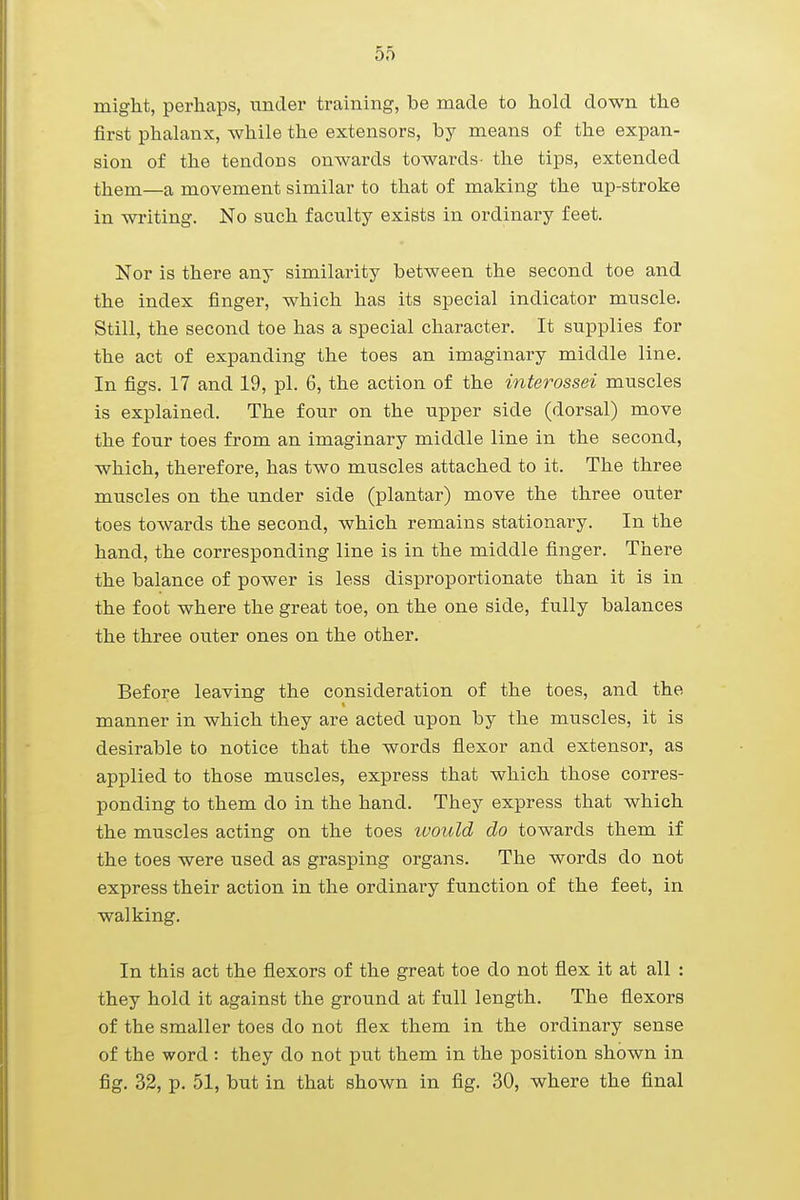 might, perhaps, under training, be made to hold down the first phalanx, while the extensors, by means of the expan- sion of the tendoDS onwards towards- the tips, extended them—a movement similar to that of making the up-stroke in writing. No such faculty exists in ordinary feet. Nor is there any similarity between the second toe and the index finger, which has its special indicator muscle. Still, the second toe has a special character. It supplies for the act of expanding the toes an imaginary middle line. In figs. 17 and 19, pi. 6, the action of the interossei muscles is explained. The four on the upper side (dorsal) move the four toes from an imaginary middle line in the second, which, therefore, has two muscles attached to it. The three muscles on the under side (plantar) move the three outer toes towards the second, which remains stationary. In the hand, the corresponding line is in the middle finger. There the balance of power is less disproportionate than it is in the foot where the great toe, on the one side, fully balances the three outer ones on the other. Before leaving the consideration of the toes, and the manner in which they are acted upon by the muscles, it is desirable to notice that the words flexor and extensor, as applied to those muscles, express that which those corres- ponding to them do in the hand. They express that which the muscles acting on the toes ivould do towards them if the toes were used as grasping organs. The words do not express their action in the ordinary function of the feet, in walking. In this act the flexors of the great toe do not flex it at all : they hold it against the ground at full length. The flexors of the smaller toes do not flex them in the ordinary sense of the word : they do not put them in the position shown in fig. 32, p. 51, but in that shown in fig. 30, where the final