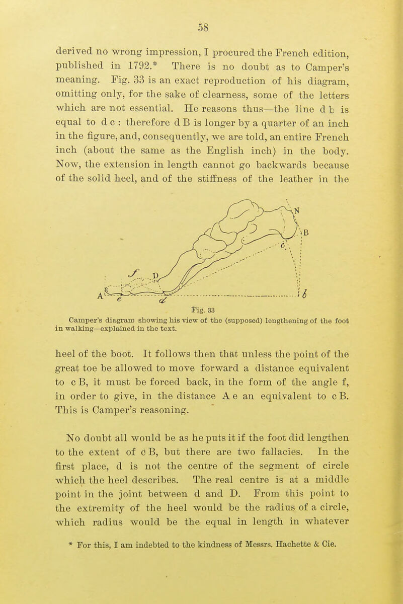 derived no wrong impression, I procured the French edition, published in 1792.* There is no doubt as to Camper's meaning. Fig. 33 is an exact reproduction of his diagram, omitting only, for the sake of clearness, some of the letters which are not essential. He reasons thus—the line d b is equal to d c : therefore d B is longer by a quarter of an inch in the figure, and, consequently, we are told, an entire French inch (about the same as the English inch) in the body. Now, the extension in length cannot go backwards because of the solid heel, and of the stiffness of the leather in the fig. 33 Camper's diagram showing his view of the (supposed) lengthening of the foot in walking—explained in the text. heel of the boot. It follows then that unless the point of the great toe be allowed to move forward a distance equivalent to c B, it must be forced back, in the form of the angle f, in order to give, in the distance A e an equivalent to c B. This is Camper's reasoning. No doubt all would be as he puts it if the foot did lengthen to the extent of c B, but there are two fallacies. In the first place, d is not the centre of the segment of circle which the heel describes. The real centre is at a middle point in the joint between d and D. From this point to the extremity of the heel would be the radius of a circle, which radius would be the equal in length in whatever * For this, I am indebted to the kindness of Messrs. Hachette & Cie.