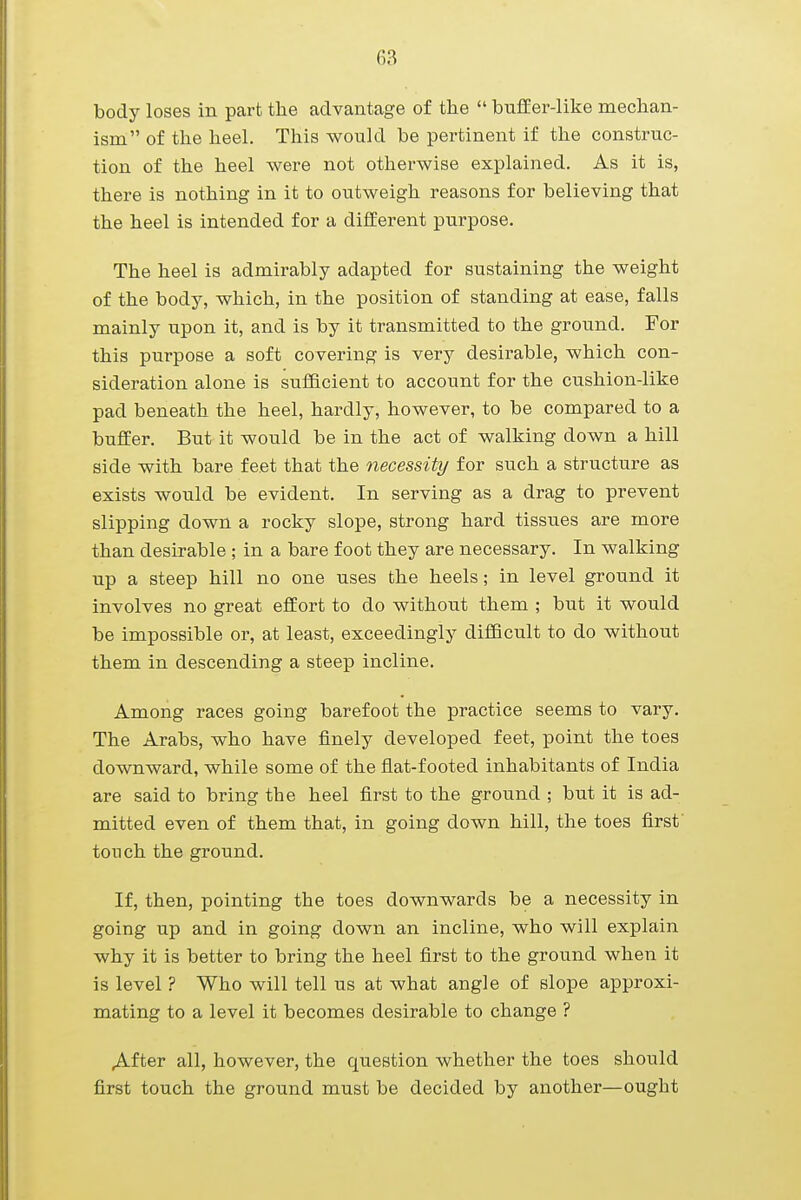 body loses in part the advantage of the  buffer-like mechan- ism of the heel. This would be pertinent if the construc- tion of the heel were not otherwise explained. As it is, there is nothing in it to outweigh reasons for believing that the heel is intended for a different purpose. The heel is admirably adapted for sustaining the weight of the body, which, in the position of standing at ease, falls mainly upon it, and is by it transmitted to the ground. For this purpose a soft covering is very desirable, which con- sideration alone is sufficient to account for the cushion-like pad beneath the heel, hardly, however, to be compared to a buffer. But it would be in the act of walking down a hill side with bare feet that the necessity for such a structure as exists would be evident. In serving as a drag to prevent slipping down a rocky slope, strong hard tissues are more than desirable ; in a bare foot they are necessary. In walking up a steep hill no one uses the heels; in level ground it involves no great effort to do without them ; but it would be impossible or, at least, exceedingly difficult to do without them in descending a steep incline. Among races going barefoot the practice seems to vary. The Arabs, who have finely developed feet, point the toes downward, while some of the flat-footed inhabitants of India are said to bring the heel first to the ground ; but it is ad- mitted even of them that, in going down hill, the toes first touch the ground. If, then, pointing the toes downwards be a necessity in going up and in going down an incline, who will explain why it is better to bring the heel first to the ground when it is level ? Who will tell us at what angle of slope approxi- mating to a level it becomes desirable to change ? After all, however, the question whether the toes should first touch the ground must be decided by another—ought