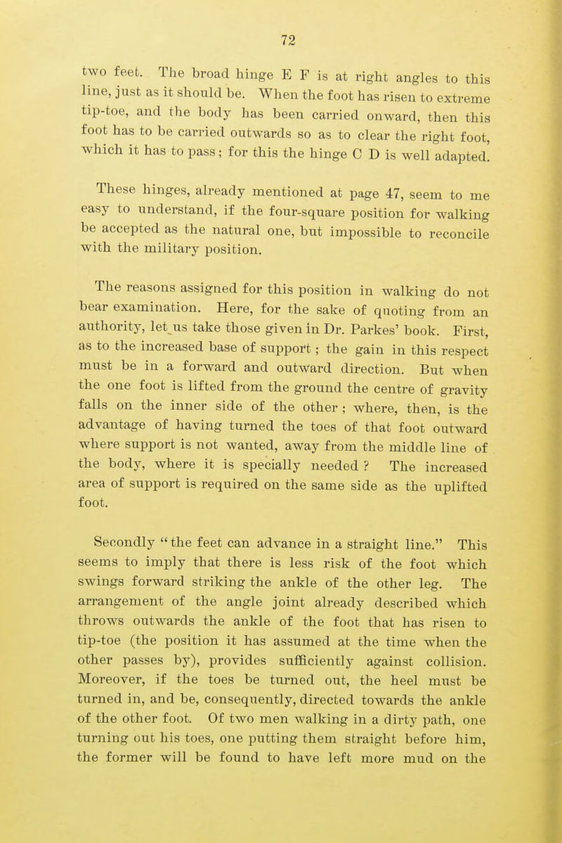 two feet. The broad hinge E F is at right angles to this line, just as it should be. When the foot has risen to extreme tip-toe, and the body has been carried onward, then this foot has to be carried outwards so as to clear the right foot, which it has to pass; for this the hinge C D is well adapted! These hinges, already mentioned at page 47, seem to me easy to understand, if the four-square position for walking be accepted as the natural one, but impossible to reconcile with the military position. The reasons assigned for this position in walking do not bear examination. Here, for the sake of quoting from an authority, let^us take those given in Dr. Parkes' book. First, as to the increased base of support; the gain in this respect must be in a forward and outward direction. But when the one foot is lifted from the ground the centre of gravity falls on the inner side of the other ; where, then, is the advantage of having turned the toes of that foot outward where support is not wanted, away from the middle line of the body, where it is specially needed ? The increased area of support is required on the same side as the uplifted foot. Secondly the feet can advance in a straight line. This seems to imply that there is less risk of the foot which swings forward striking the ankle of the other leg. The arrangement of the angle joint already described which throws outwards the ankle of the foot that has risen to tip-toe (the position it has assumed at the time when the other passes by), provides sufficiently against collision. Moreover, if the toes be turned out, the heel must be turned in, and be, consequently, directed towards the ankle of the other foot. Of two men walking in a dirty path, one turning out his toes, one putting them straight before him, the former will be found to have left more mud on the