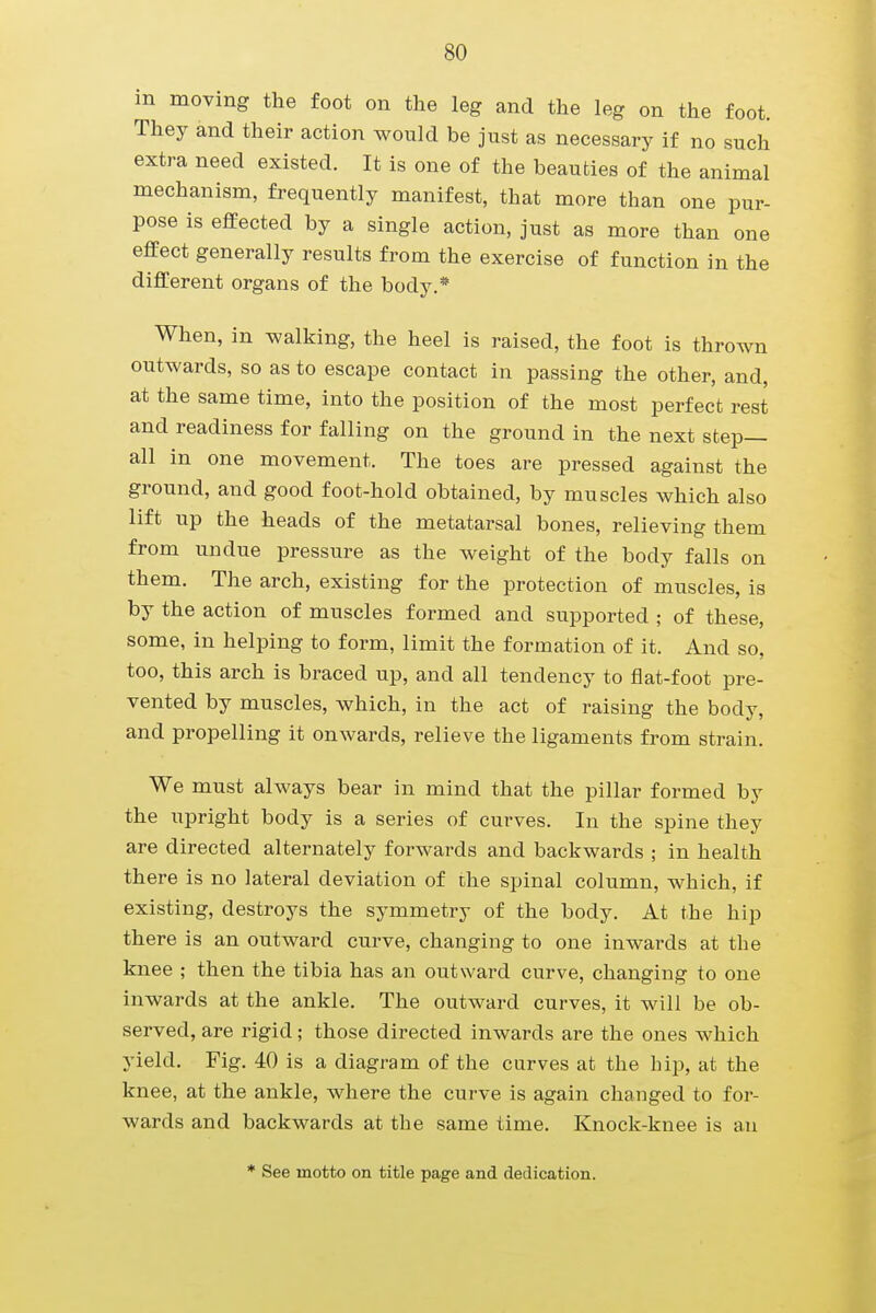 in moving the foot on the leg and the leg on the foot. They and their action would be just as necessary if no such extra need existed. It is one of the beauties of the animal mechanism, frequently manifest, that more than one pur- pose is effected by a single action, just as more than one effect generally results from the exercise of function in the different organs of the body.* When, in walking, the heel is raised, the foot is thrown outwards, so as to escape contact in passing the other, and, at the same time, into the position of the most perfect rest and readiness for falling on the ground in the next step- all in one movement. The toes are pressed against the ground, and good foot-hold obtained, by muscles which also lift up the heads of the metatarsal bones, relieving them from undue pressure as the weight of the body falls on them. The arch, existing for the protection of muscles, is by the action of muscles formed and supported ; of these, some, in helping to form, limit the formation of it. And so, too, this arch is braced up, and all tendency to flat-foot pre- vented by muscles, which, in the act of raising the body, and propelling it onwards, relieve the ligaments from strain. We must always bear in mind that the pillar formed by the upright body is a series of curves. In the spine they are directed alternately forwards and backwards ; in health there is no lateral deviation of the spinal column, which, if existing, destroys the symmetry of the body. At the hip there is an outward curve, changing to one inwards at the knee ; then the tibia has an outward curve, changing to one inwards at the ankle. The outward curves, it will be ob- served, are rigid; those directed inwards are the ones which yield. Fig. 40 is a diagram of the curves at the hip, at the knee, at the ankle, where the curve is again changed to for- wards and backwards at the same time. Knock-knee is an * See motto on title page and dedication.