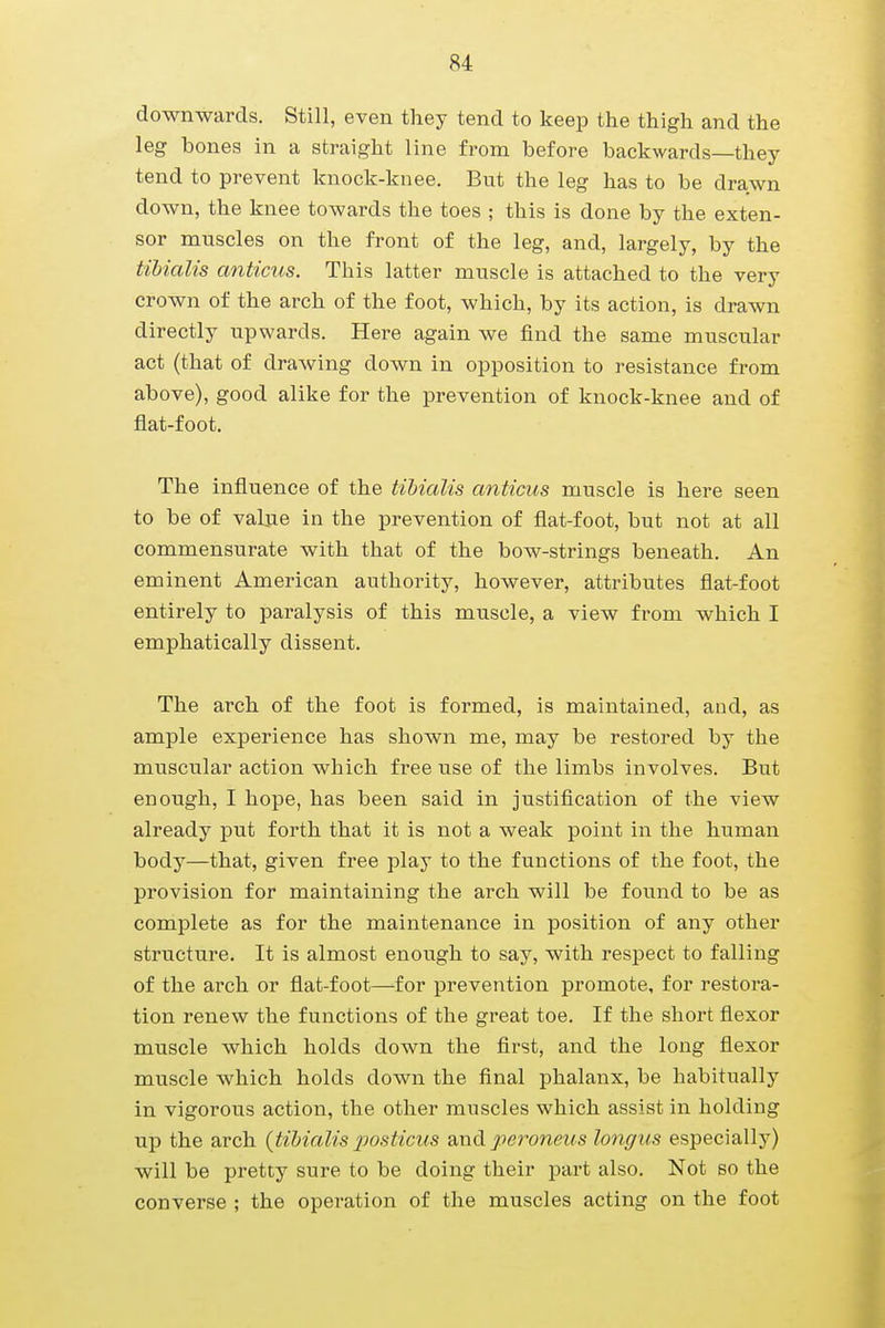 downwards. Still, even they tend to keep the thigh and the leg bones in a straight line from before backwards—they tend to prevent knock-knee. But the leg has to be drawn down, the knee towards the toes ; this is done by the exten- sor muscles on the front of the leg, and, largely, by the tibialis anticus. This latter muscle is attached to the very crown of the arch of the foot, which, by its action, is drawn directly upwards. Here again we find the same muscular act (that of drawing down in opposition to resistance from above), good alike for the prevention of knock-knee and of flat-foot. The influence of the tibialis anticus muscle is here seen to be of value in the prevention of flat-foot, but not at all commensurate with that of the bow-strings beneath. An eminent American authority, however, attributes flat-foot entirely to paralysis of this muscle, a view from which I emphatically dissent. The arch of the foot is formed, is maintained, and, as ample experience has shown me, may be restored by the muscular action which free use of the limbs involves. But enough, I hope, has been said in justification of the view already put forth that it is not a weak point in the human body—that, given free play to the functions of the foot, the provision for maintaining the arch will be found to be as complete as for the maintenance in position of any other structure. It is almost enough to say, with respect to falling of the arch or flat-foot—for prevention promote, for restora- tion renew the functions of the great toe. If the short flexor muscle which holds down the first, and the long flexor muscle which holds down the final phalanx, be habitually in vigorous action, the other muscles which assist in holding up the arch (tibialis posticus and peroneus longus especially) will be pretty sure to be doing their part also. Not so the converse ; the operation of the muscles acting on the foot