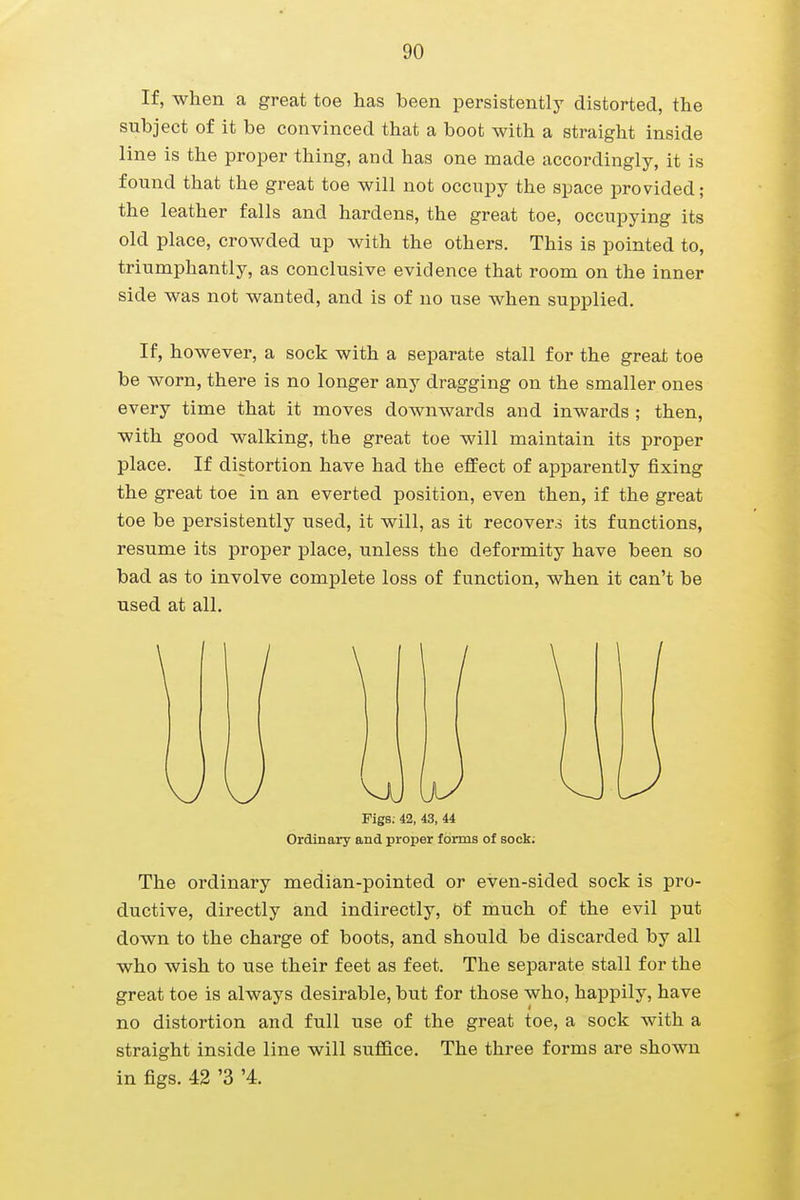If, when a great toe has been persistently distorted, the subject of it be convinced that a boot with a straight inside line is the proper thing, and has one made accordingly, it is found that the great toe will not occupy the space provided; the leather falls and hardens, the great toe, occupying its old place, crowded up with the others. This is pointed to, triumphantly, as conclusive evidence that room on the inner side was not wanted, and is of no use when supplied. If, however, a sock with a separate stall for the great toe be worn, there is no longer any dragging on the smaller ones every time that it moves downwards and inwards ; then, with good walking, the great toe will maintain its proper place. If distortion have had the effect of apparently fixing the great toe in an everted position, even then, if the great toe be persistently used, it will, as it recovers its functions, resume its proper place, unless the deformity have been so bad as to involve complete loss of function, when it can't be used at all. Figs; 42, 43, 44 Ordinary and proper forms of sock; The ordinary median-pointed or even-sided sock is pro- ductive, directly and indirectly, Of much of the evil put down to the charge of boots, and should be discarded by all who wish to use their feet as feet. The separate stall for the great toe is always desirable, but for those who, happily, have no distortion and full use of the great toe, a sock with a straight inside line will suffice. The three forms are shown in figs. 42 '3 '4.