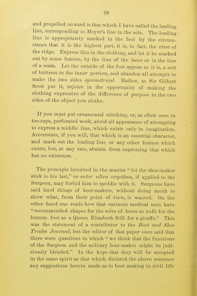 and propelled onward is that which I have called the leading line, corresponding to Meyer's line in the sole. The leading line is appropriately marked in the foot by the circum- stance that it is the highest part, it is, in fact, the crest of the ridge. Express this in the clothing, and let it be marked out by some feature, by the line of the laces or in the line of a seam. Let the outside of the foot appear as it is, a sort of buttress to the inner portion, and abandon all attempts to make the two sides symmetrical. Rather, as Sir Gilbert Scott put it, rejoice in the opportunity of making the clothing expressive of the difference of purpose in the two sides of the object you clothe. If you must put ornamental stitching, or, as often seen in toe-caps, perforated work, avoid all appearance of attempting to express a middle line, which exists only in imagination. Accentuate, if you will, that which is an essential character, and mark out the leading line or any other feature which exists, but, at any rate, abstain from expressing that which has no existence. The principle involved in the maxim  let the shoe-maker stick to his last, ne sutor ultra crepidam, if applied to the Surgeon, may forbid him to meddle with it. Surgeons have said hard things of boot-makers, without doing much to show what, from their point of view, is wanted. On the other hand one reads how that eminent medical men have  recommended shapes for the soles of boots as unfit for the human foot as a Queen Elizabeth frill for a giraffe. This was the statement of a contributor to the Boot and Shoe Trades Journal, but the editor of that paper once said that there were questions in which  we think that the functions of the Surgeon and the military boot-maker might be judi- ciously blended. In the hope that they will be accepted in the same spirit as that which dictated the above sentence any suggestions herein made as to boot making in civil life