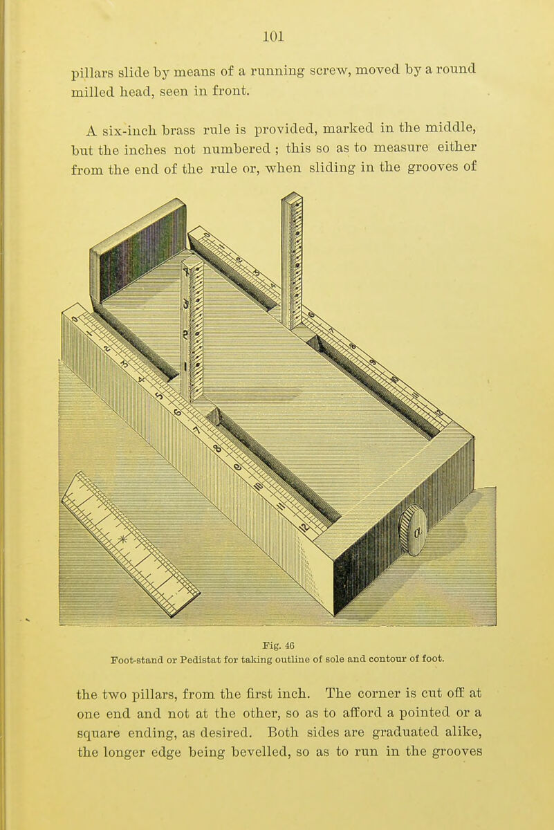 pillars slide by means of a running screw, moved by a round milled head, seen in front. A six-inch brass rule is provided, marked in the middle, but the inches not numbered ; this so as to measure either from the end of the rule or, when sliding in the grooves of Fig. 46 Foot-stand or Pedistat for taking outline of sole and contour of foot. the two pillars, from the first inch. The corner is cut off at one end and not at the other, so as to afford a pointed or a square ending, as desired. Both sides are graduated alike, the longer edge being bevelled, so as to run in the grooves