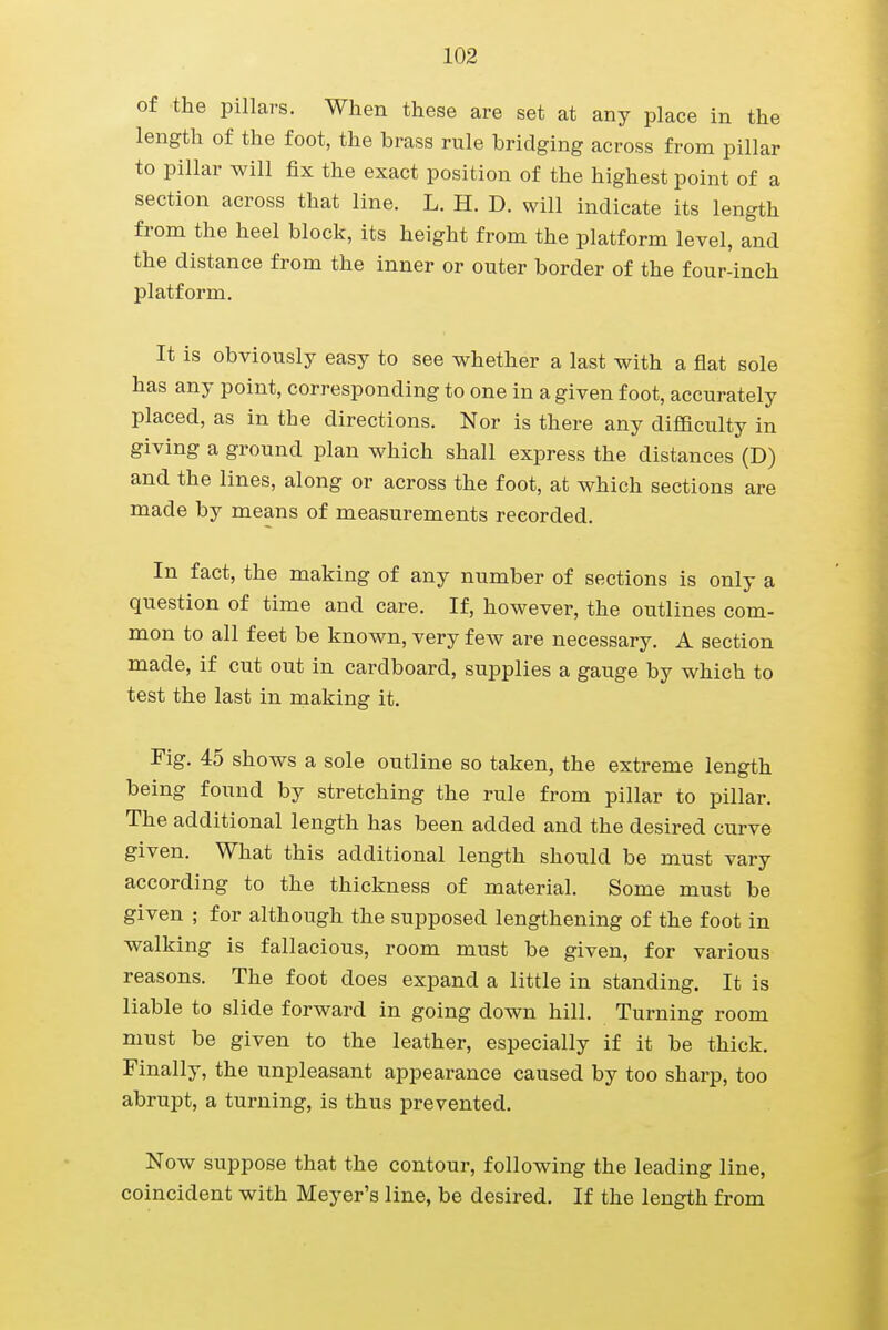 of the pillars. When these are set at any place in the length of the foot, the brass rule bridging across from pillar to pillar will fix the exact position of the highest point of a section across that line. L. H. D. will indicate its length from the heel block, its height from the platform level, and the distance from the inner or outer border of the four-inch platform. It is obviously easy to see whether a last with a flat sole has any point, corresponding to one in a given foot, accurately placed, as in the directions. Nor is there any difficulty in giving a ground plan which shall express the distances (D) and the lines, along or across the foot, at which sections are made by means of measurements recorded. In fact, the making of any number of sections is only a question of time and care. If, however, the outlines com- mon to all feet be known, very few are necessary. A section made, if cut out in cardboard, supplies a gauge by which to test the last in making it. Fig. 45 shows a sole outline so taken, the extreme length being found by stretching the rule from pillar to pillar. The additional length has been added and the desired curve given. What this additional length should be must vary according to the thickness of material. Some must be given ; for although the supposed lengthening of the foot in walking is fallacious, room must be given, for various reasons. The foot does expand a little in standing. It is liable to slide forward in going down hill. Turning room must be given to the leather, especially if it be thick. Finally, the unpleasant appearance caused by too sharp, too abrupt, a turning, is thus prevented. Now suppose that the contour, following the leading line, coincident with Meyer's line, be desired. If the length from