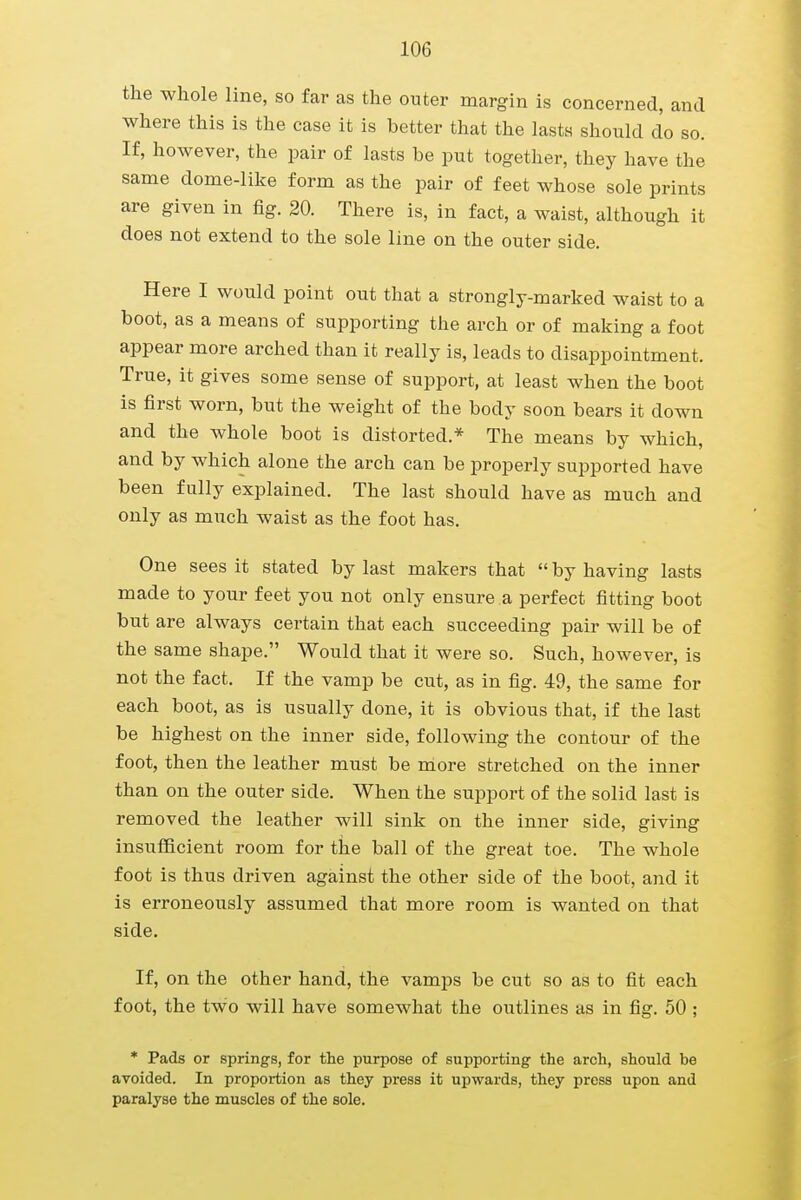 the whole line, so far as the outer margin is concerned, and where this is the case it is better that the lasts should do so. If, however, the pair of lasts be put together, they have the same dome-like form as the pair of feet whose sole prints are given in fig. 20. There is, in fact, a waist, although it does not extend to the sole line on the outer side. Here I would point out that a strongly-marked waist to a boot, as a means of supporting the arch or of making a foot appear more arched than it really is, leads to disappointment. True, it gives some sense of support, at least when the boot is first worn, but the weight of the body soon bears it down and the whole boot is distorted.* The means by which, and by which alone the arch can be properly supported have been fully explained. The last should have as much and only as much waist as the foot has. One sees it stated by last makers that  by having lasts made to your feet you not only ensure a perfect fitting boot but are always certain that each succeeding pair will be of the same shape. Would that it were so. Such, however, is not the fact. If the vamp be cut, as in fig. 49, the same for each boot, as is usually done, it is obvious that, if the last be highest on the inner side, following the contour of the foot, then the leather must be more stretched on the inner than on the outer side. When the support of the solid last is removed the leather will sink on the inner side, giving insufficient room for the ball of the great toe. The whole foot is thus driven against the other side of the boot, and it is erroneously assumed that more room is wanted on that side. If, on the other hand, the vamps be cut so as to fit each foot, the two will have somewhat the outlines as in fig. 50 ; * Pads or springs, for the purpose of supporting the arch, should be avoided. In proportion as they press it upwards, they press upon and paralyse the muscles of the sole.