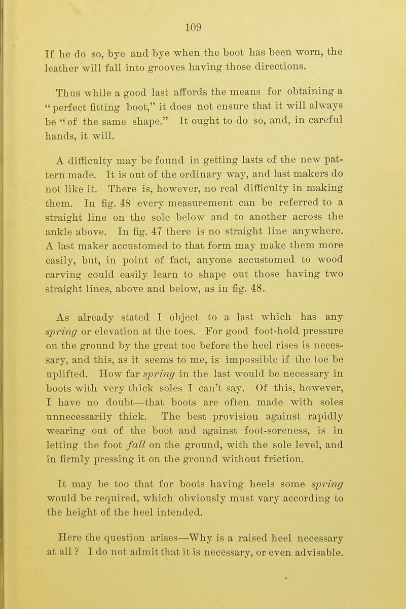 If he do so, bye and bye when the boot has been worn, the leather will fall into grooves having those directions. Thus while a good last affords the means for obtaining a  perfect fitting boot, it does not ensure that it will always be  of the same shape. It ought to do so, and, in careful hands, it will. A difficulty may be found in getting lasts of the new pat- tern made. It is out of the ordinary way, and last makers do not like it. There is, however, no real difficulty in making them. In fig. 48 every measurement can be referred to a straight line on the sole below and to another across the ankle above. In fig. 47 there is no straight line anywhere. A last maker accustomed to that form may make them more easily, but, in point of fact, anyone accustomed to wood carving could easily learn to shape out those having two straight lines, above and below, as in fig. 48. As already stated I object to a last which has any spring or elevation at the toes. For good foot-hold pressure on the ground by the great toe before the heel rises is neces- sary, and this, as it seems to me, is impossible if the toe be uplifted. How far spring in the last would be necessary in boots with very thick soles I can't say. Of this, however, I have no doubt—that boots are often made with soles unnecessarily thick. The best provision against rapidly wearing out of the boot and against foot-soreness, is in letting the foot fall on the ground, with the sole level, and in firmly pressing it on the ground without friction. It may be too that for boots having heels some spring would be required, which obviously must vary according to the height of the heel intended. Here the question arises—Why is a raised heel necessary at all ? I do not admit that it is necessary, or even advisable.